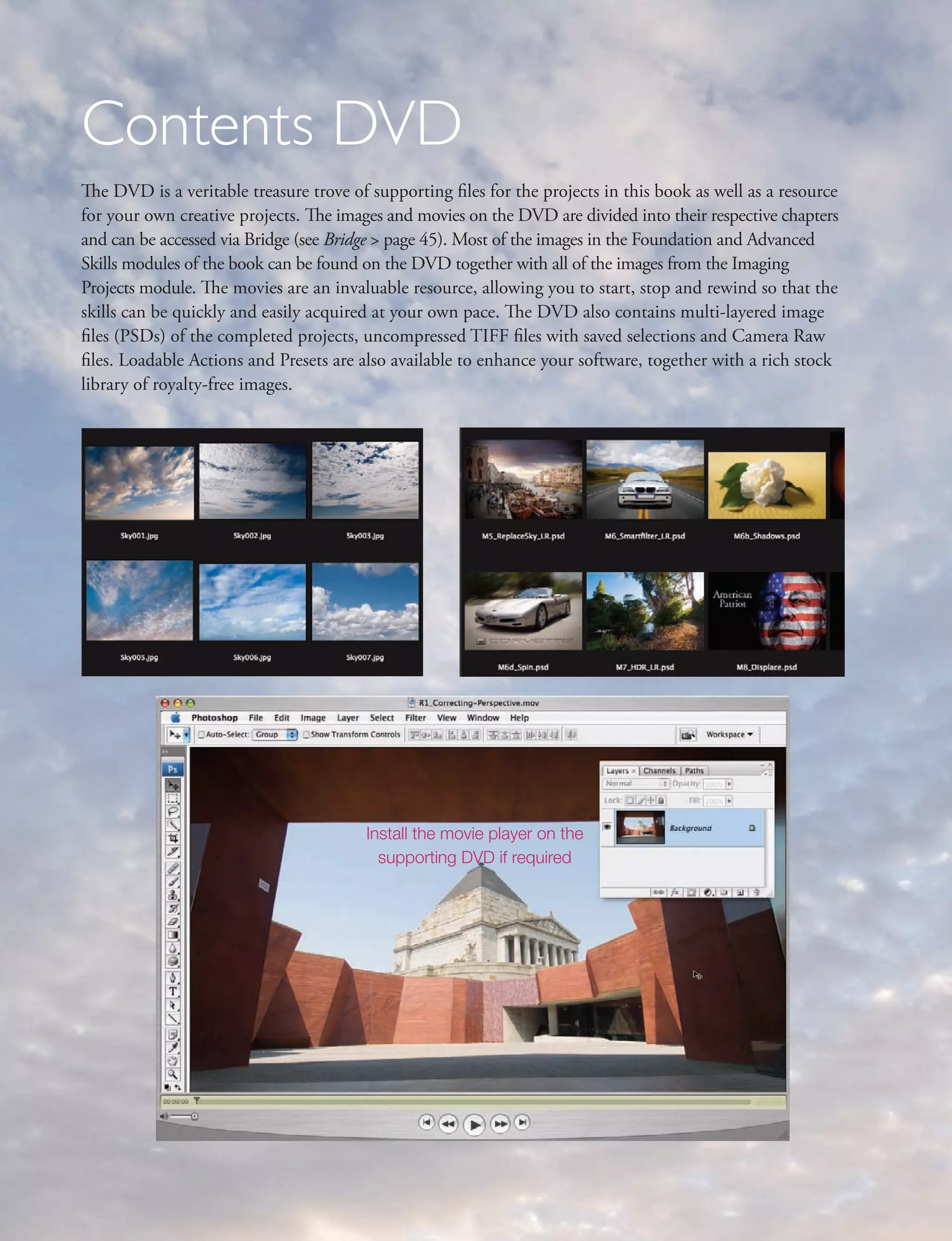 Contents DVD
The DVD is a veritable treasure trove of supporting files for the projects in this book as well as a resource
for your own creative projects. The images and movies on the DVD are divided into their respective chapters
and can be accessed via Bridge (see Bridge > page 45). Most of the images in the Foundation and Advanced
Skills modules of the book can be found on the DVD together with all of the images from the Imaging
Projects module. The movies are an invaluable resource, allowing you to start, stop and rewind so that the
skills can be quickly and easily acquired at your own pace. The DVD also contains multi-layered image
files (PSDs) of the completed projects, uncompressed TIFF files with saved selections and Camera Raw
files. Loadable Actions and Presets are also available to enhance your software, together with a rich stock
library of royalty-free images.




                                         Install the movie player on the
                                           supporting DVD if required
 