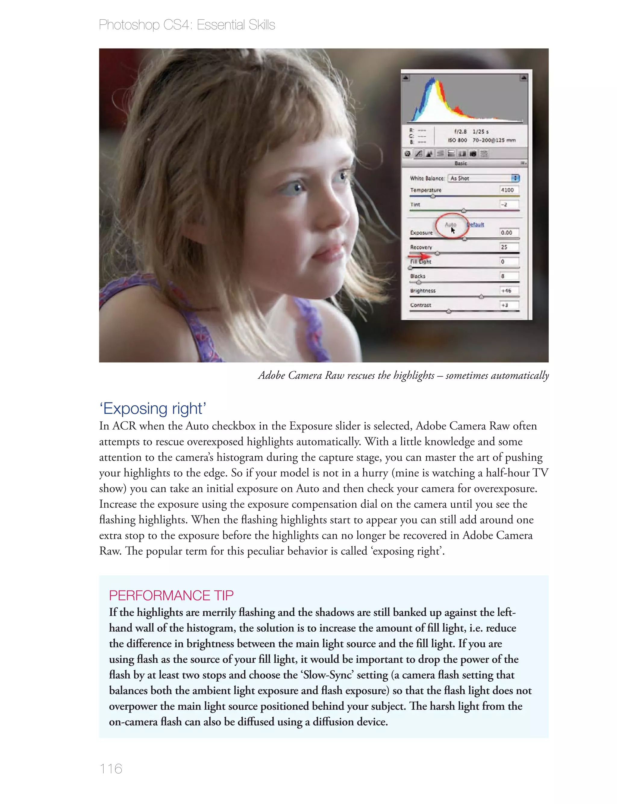 Photoshop CS4: Essential Skills




                                  Adobe Camera Raw rescues the highlights – sometimes automatically


‘Exposing right’
In ACR when the Auto checkbox in the Exposure slider is selected, Adobe Camera Raw often
attempts to rescue overexposed highlights automatically. With a little knowledge and some
attention to the camera’s histogram during the capture stage, you can master the art of pushing
your highlights to the edge. So if your model is not in a hurry (mine is watching a half-hour TV
show) you can take an initial exposure on Auto and then check your camera for overexposure.
Increase the exposure using the exposure compensation dial on the camera until you see the
ﬂashing highlights. When the ﬂashing highlights start to appear you can still add around one
extra stop to the exposure before the highlights can no longer be recovered in Adobe Camera
Raw. The popular term for this peculiar behavior is called ‘exposing right’.


  PERFORMANCE TIP
  If the highlights are merrily ﬂashing and the shadows are still banked up against the left-
  hand wall of the histogram, the solution is to increase the amount of ﬁll light, i.e. reduce
  the diﬀerence in brightness between the main light source and the ﬁll light. If you are
  using ﬂash as the source of your ﬁll light, it would be important to drop the power of the
  ﬂash by at least two stops and choose the ‘Slow-Sync’ setting (a camera ﬂash setting that
  balances both the ambient light exposure and ﬂash exposure) so that the ﬂash light does not
  overpower the main light source positioned behind your subject. The harsh light from the
  on-camera ﬂash can also be diﬀused using a diﬀusion device.


116
 
