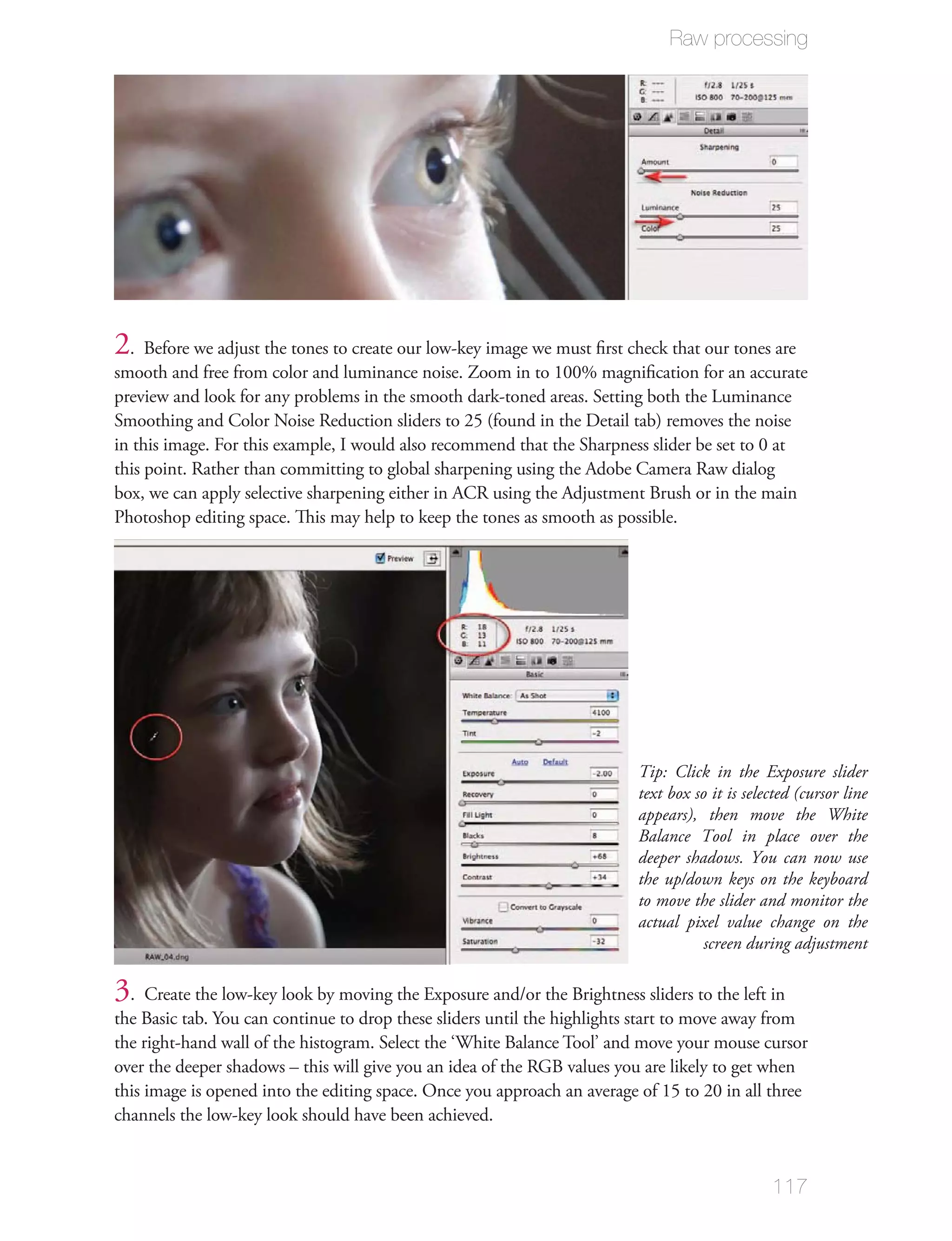 Raw processing




2 . Before we adjust the tones to create our low-key image we must ﬁrst check that our tones are
smooth and free from color and luminance noise. Zoom in to 100% magniﬁcation for an accurate
preview and look for any problems in the smooth dark-toned areas. Setting both the Luminance
Smoothing and Color Noise Reduction sliders to 25 (found in the Detail tab) removes the noise
in this image. For this example, I would also recommend that the Sharpness slider be set to 0 at
this point. Rather than committing to global sharpening using the Adobe Camera Raw dialog
box, we can apply selective sharpening either in ACR using the Adjustment Brush or in the main
Photoshop editing space. This may help to keep the tones as smooth as possible.




                                                                          Tip: Click in the Exposure slider
                                                                          text box so it is selected (cursor line
                                                                          appears), then move the White
                                                                          Balance Tool in place over the
                                                                          deeper shadows. You can now use
                                                                          the up/down keys on the keyboard
                                                                          to move the slider and monitor the
                                                                          actual pixel value change on the
                                                                                     screen during adjustment

3. Create the low-key look by moving the Exposure and/or the Brightness sliders to the left in
the Basic tab. You can continue to drop these sliders until the highlights start to move away from
the right-hand wall of the histogram. Select the ‘White Balance Tool’ and move your mouse cursor
over the deeper shadows – this will give you an idea of the RGB values you are likely to get when
this image is opened into the editing space. Once you approach an average of 15 to 20 in all three
channels the low-key look should have been achieved.


                                                                                                117
 
