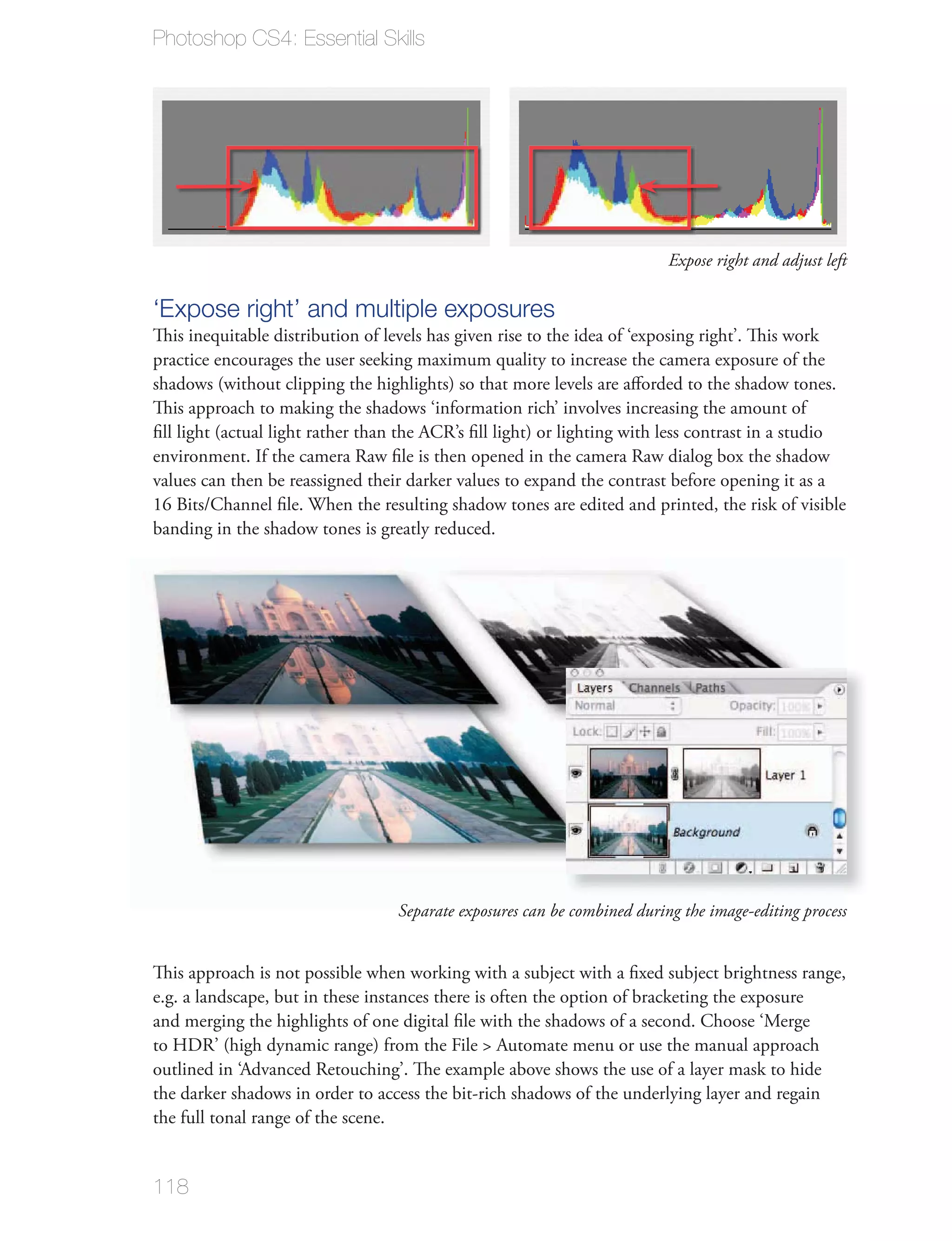 Photoshop CS4: Essential Skills




                                                                           Expose right and adjust left

‘Expose right’ and multiple exposures
This inequitable distribution of levels has given rise to the idea of ‘exposing right’. This work
practice encourages the user seeking maximum quality to increase the camera exposure of the
shadows (without clipping the highlights) so that more levels are aﬀorded to the shadow tones.
This approach to making the shadows ‘information rich’ involves increasing the amount of
ﬁll light (actual light rather than the ACR’s ﬁll light) or lighting with less contrast in a studio
environment. If the camera Raw ﬁle is then opened in the camera Raw dialog box the shadow
values can then be reassigned their darker values to expand the contrast before opening it as a
16 Bits/Channel ﬁle. When the resulting shadow tones are edited and printed, the risk of visible
banding in the shadow tones is greatly reduced.




                                   Separate exposures can be combined during the image-editing process


This approach is not possible when working with a subject with a ﬁxed subject brightness range,
e.g. a landscape, but in these instances there is often the option of bracketing the exposure
and merging the highlights of one digital ﬁle with the shadows of a second. Choose ‘Merge
to HDR’ (high dynamic range) from the File > Automate menu or use the manual approach
outlined in ‘Advanced Retouching’. The example above shows the use of a layer mask to hide
the darker shadows in order to access the bit-rich shadows of the underlying layer and regain
the full tonal range of the scene.


118
 