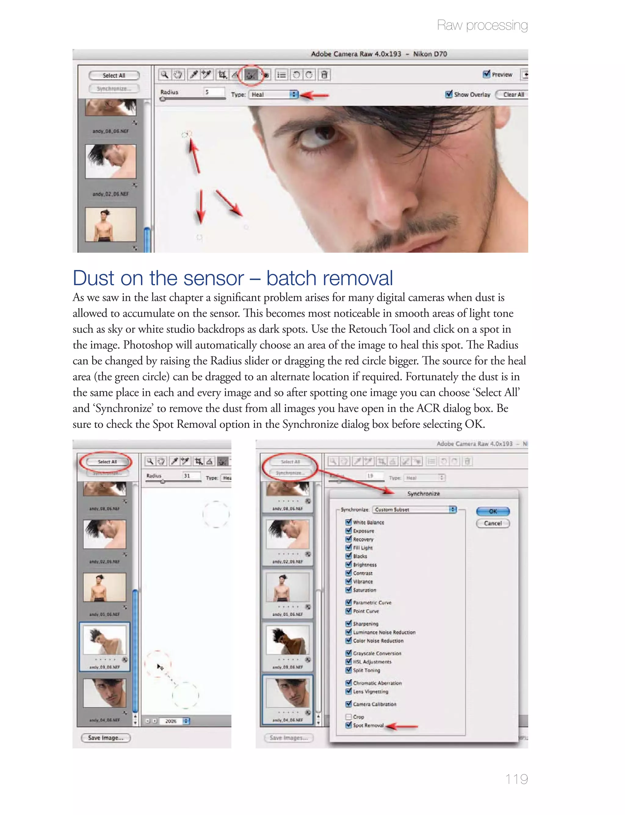 Raw processing




Dust on the sensor – batch removal
As we saw in the last chapter a signiﬁcant problem arises for many digital cameras when dust is
allowed to accumulate on the sensor. This becomes most noticeable in smooth areas of light tone
such as sky or white studio backdrops as dark spots. Use the Retouch Tool and click on a spot in
the image. Photoshop will automatically choose an area of the image to heal this spot. The Radius
can be changed by raising the Radius slider or dragging the red circle bigger. The source for the heal
area (the green circle) can be dragged to an alternate location if required. Fortunately the dust is in
the same place in each and every image and so after spotting one image you can choose ‘Select All’
and ‘Synchronize’ to remove the dust from all images you have open in the ACR dialog box. Be
sure to check the Spot Removal option in the Synchronize dialog box before selecting OK.




                                                                                                  119
 