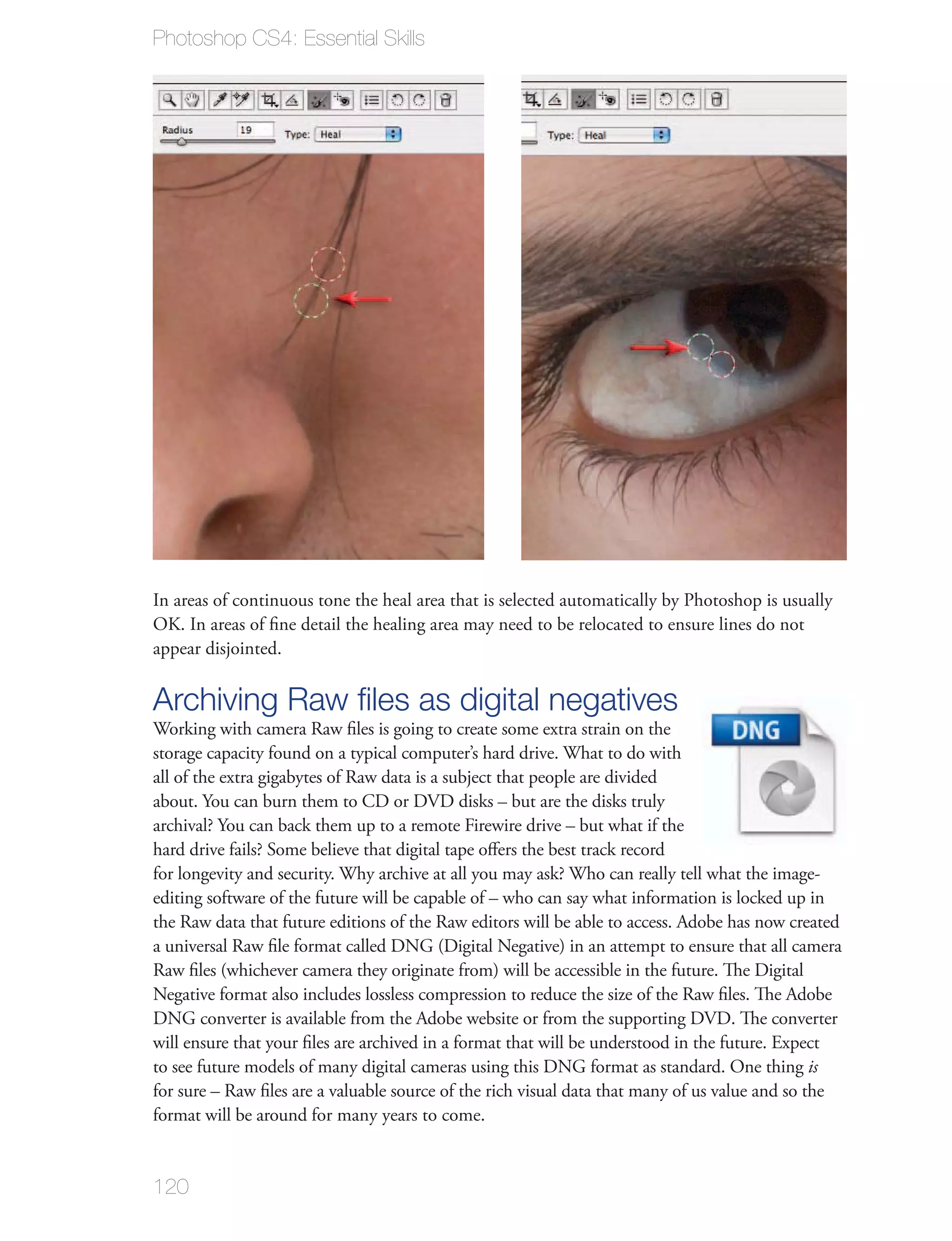 Photoshop CS4: Essential Skills




In areas of continuous tone the heal area that is selected automatically by Photoshop is usually
OK. In areas of ﬁne detail the healing area may need to be relocated to ensure lines do not
appear disjointed.

Archiving Raw ﬁles as digital negatives
Working with camera Raw ﬁles is going to create some extra strain on the
storage capacity found on a typical computer’s hard drive. What to do with
all of the extra gigabytes of Raw data is a subject that people are divided
about. You can burn them to CD or DVD disks – but are the disks truly
archival? You can back them up to a remote Firewire drive – but what if the
hard drive fails? Some believe that digital tape oﬀers the best track record
for longevity and security. Why archive at all you may ask? Who can really tell what the image-
editing software of the future will be capable of – who can say what information is locked up in
the Raw data that future editions of the Raw editors will be able to access. Adobe has now created
a universal Raw ﬁle format called DNG (Digital Negative) in an attempt to ensure that all camera
Raw ﬁles (whichever camera they originate from) will be accessible in the future. The Digital
Negative format also includes lossless compression to reduce the size of the Raw ﬁles. The Adobe
DNG converter is available from the Adobe website or from the supporting DVD. The converter
will ensure that your ﬁles are archived in a format that will be understood in the future. Expect
to see future models of many digital cameras using this DNG format as standard. One thing is
for sure – Raw ﬁles are a valuable source of the rich visual data that many of us value and so the
format will be around for many years to come.


120
 