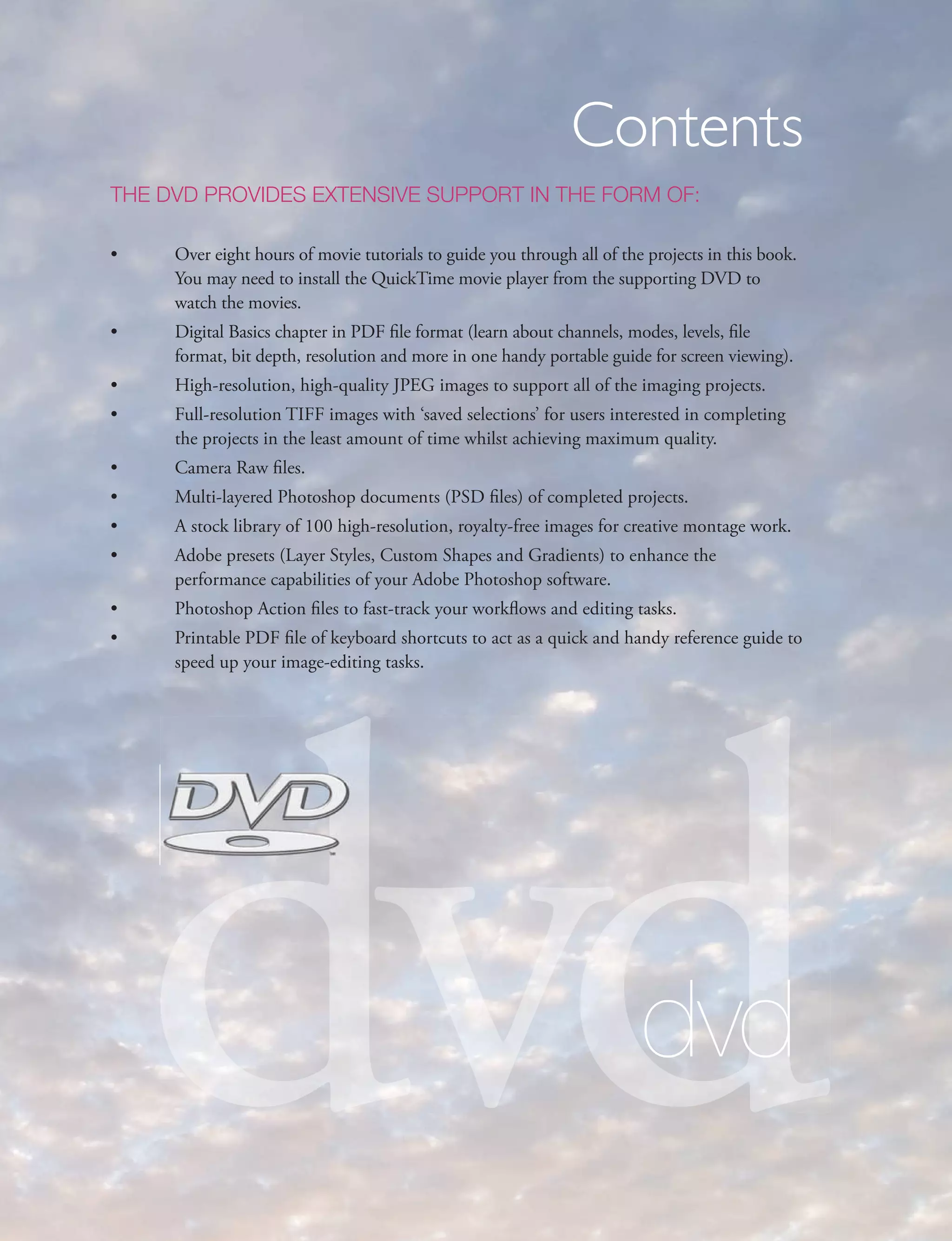 Contents
THE DVD PROVIDES EXTENSIVE SUPPORT IN THE FORM OF:

•    Over eight hours of movie tutorials to guide you through all of the projects in this book.
     You may need to install the QuickTime movie player from the supporting DVD to
     watch the movies.
•    Digital Basics chapter in PDF file format (learn about channels, modes, levels, file
     format, bit depth, resolution and more in one handy portable guide for screen viewing).
•    High-resolution, high-quality JPEG images to support all of the imaging projects.
•    Full-resolution TIFF images with ‘saved selections’ for users interested in completing
     the projects in the least amount of time whilst achieving maximum quality.
•    Camera Raw files.
•    Multi-layered Photoshop documents (PSD files) of completed projects.
•    A stock library of 100 high-resolution, royalty-free images for creative montage work.
•    Adobe presets (Layer Styles, Custom Shapes and Gradients) to enhance the
     performance capabilities of your Adobe Photoshop software.
•    Photoshop Action files to fast-track your workflows and editing tasks.




    dvd
•    Printable PDF file of keyboard shortcuts to act as a quick and handy reference guide to
     speed up your image-editing tasks.




                                                                        dvd
 
