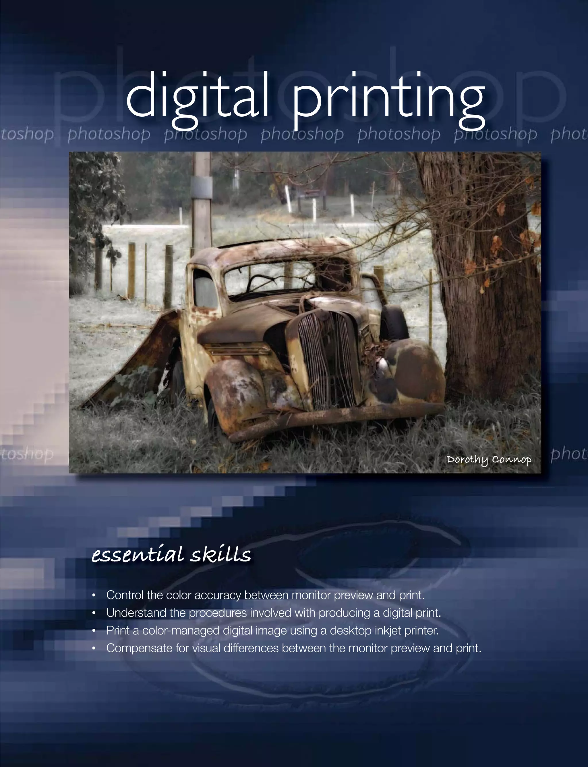 digital printing




                                                                  Dorothy Connop




essential skills
 Control the color accuracy between monitor preview and print.
 Understand the procedures involved with producing a digital print.
 Print a color-managed digital image using a desktop inkjet printer.
 Compensate for visual differences between the monitor preview and print.
 