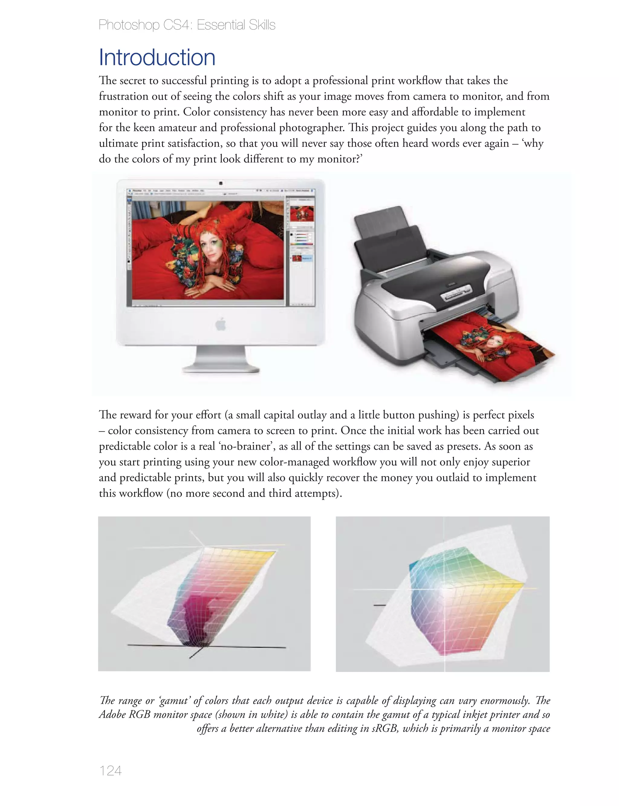 Photoshop CS4: Essential Skills

Introduction
The secret to successful printing is to adopt a professional print workﬂow that takes the
frustration out of seeing the colors shift as your image moves from camera to monitor, and from
monitor to print. Color consistency has never been more easy and aﬀordable to implement
for the keen amateur and professional photographer. This project guides you along the path to
ultimate print satisfaction, so that you will never say those often heard words ever again – ‘why
do the colors of my print look diﬀerent to my monitor?’




The reward for your eﬀort (a small capital outlay and a little button pushing) is perfect pixels
– color consistency from camera to screen to print. Once the initial work has been carried out
predictable color is a real ‘no-brainer’, as all of the settings can be saved as presets. As soon as
you start printing using your new color-managed workﬂow you will not only enjoy superior
and predictable prints, but you will also quickly recover the money you outlaid to implement
this workﬂow (no more second and third attempts).




The range or ‘gamut’ of colors that each output device is capable of displaying can vary enormously. The
Adobe RGB monitor space (shown in white) is able to contain the gamut of a typical inkjet printer and so
                      oﬀers a better alternative than editing in sRGB, which is primarily a monitor space


124
 