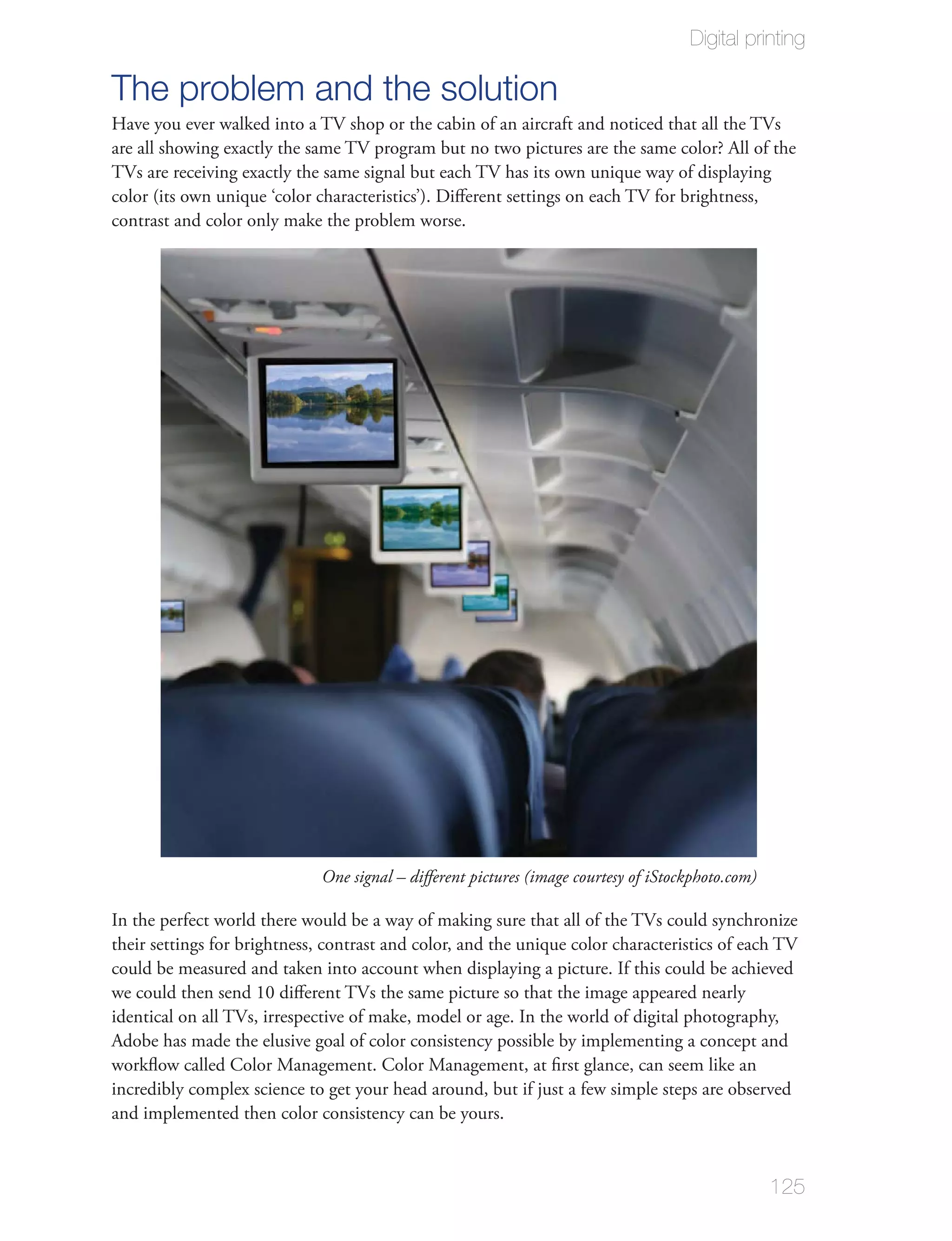 Digital printing

The problem and the solution
Have you ever walked into a TV shop or the cabin of an aircraft and noticed that all the TVs
are all showing exactly the same TV program but no two pictures are the same color? All of the
TVs are receiving exactly the same signal but each TV has its own unique way of displaying
color (its own unique ‘color characteristics’). Diﬀerent settings on each TV for brightness,
contrast and color only make the problem worse.




                              One signal – diﬀerent pictures (image courtesy of iStockphoto.com)

In the perfect world there would be a way of making sure that all of the TVs could synchronize
their settings for brightness, contrast and color, and the unique color characteristics of each TV
could be measured and taken into account when displaying a picture. If this could be achieved
we could then send 10 diﬀerent TVs the same picture so that the image appeared nearly
identical on all TVs, irrespective of make, model or age. In the world of digital photography,
Adobe has made the elusive goal of color consistency possible by implementing a concept and
workﬂow called Color Management. Color Management, at ﬁrst glance, can seem like an
incredibly complex science to get your head around, but if just a few simple steps are observed
and implemented then color consistency can be yours.


                                                                                                   125
 