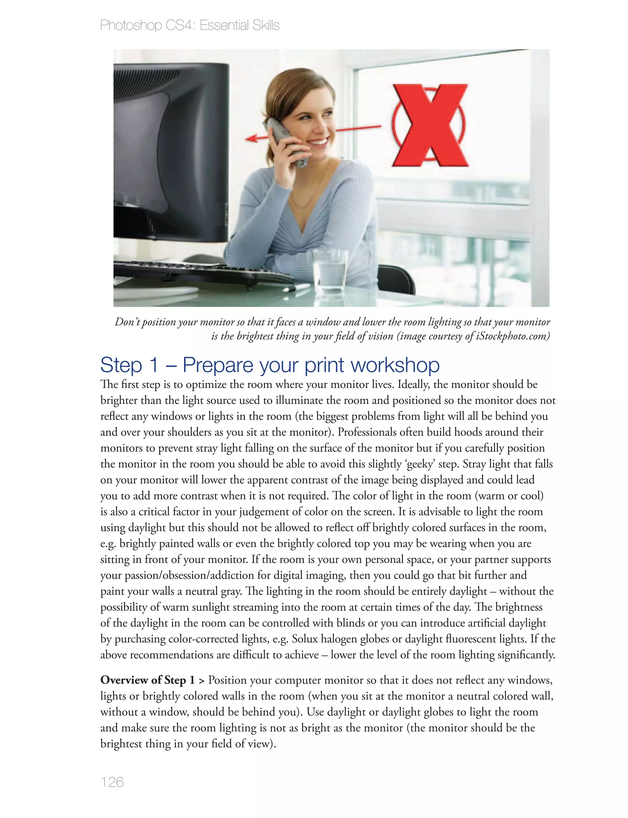 Photoshop CS4: Essential Skills




   Don’t position your monitor so that it faces a window and lower the room lighting so that your monitor
                         is the brightest thing in your ﬁeld of vision (image courtesy of iStockphoto.com)

Step 1 – Prepare your print workshop
The ﬁrst step is to optimize the room where your monitor lives. Ideally, the monitor should be
brighter than the light source used to illuminate the room and positioned so the monitor does not
reﬂect any windows or lights in the room (the biggest problems from light will all be behind you
and over your shoulders as you sit at the monitor). Professionals often build hoods around their
monitors to prevent stray light falling on the surface of the monitor but if you carefully position
the monitor in the room you should be able to avoid this slightly ‘geeky’ step. Stray light that falls
on your monitor will lower the apparent contrast of the image being displayed and could lead
you to add more contrast when it is not required. The color of light in the room (warm or cool)
is also a critical factor in your judgement of color on the screen. It is advisable to light the room
using daylight but this should not be allowed to reﬂect oﬀ brightly colored surfaces in the room,
e.g. brightly painted walls or even the brightly colored top you may be wearing when you are
sitting in front of your monitor. If the room is your own personal space, or your partner supports
your passion/obsession/addiction for digital imaging, then you could go that bit further and
paint your walls a neutral gray. The lighting in the room should be entirely daylight – without the
possibility of warm sunlight streaming into the room at certain times of the day. The brightness
of the daylight in the room can be controlled with blinds or you can introduce artiﬁcial daylight
by purchasing color-corrected lights, e.g. Solux halogen globes or daylight ﬂuorescent lights. If the
above recommendations are diﬃcult to achieve – lower the level of the room lighting signiﬁcantly.

Overview of Step 1 > Position your computer monitor so that it does not reﬂect any windows,
lights or brightly colored walls in the room (when you sit at the monitor a neutral colored wall,
without a window, should be behind you). Use daylight or daylight globes to light the room
and make sure the room lighting is not as bright as the monitor (the monitor should be the
brightest thing in your ﬁeld of view).


126
 