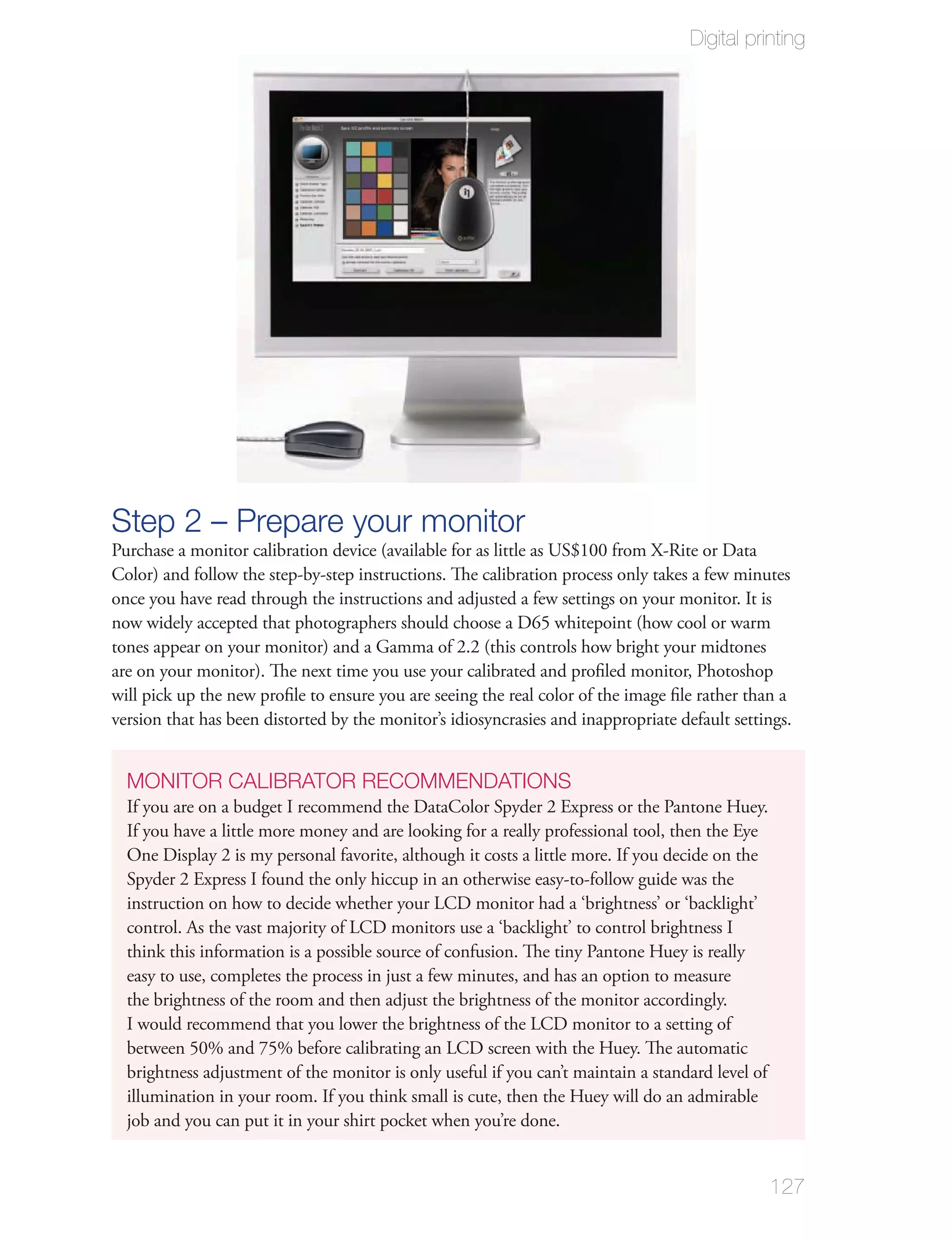 Digital printing




Step 2 – Prepare your monitor
Purchase a monitor calibration device (available for as little as US$100 from X-Rite or Data
Color) and follow the step-by-step instructions. The calibration process only takes a few minutes
once you have read through the instructions and adjusted a few settings on your monitor. It is
now widely accepted that photographers should choose a D65 whitepoint (how cool or warm
tones appear on your monitor) and a Gamma of 2.2 (this controls how bright your midtones
are on your monitor). The next time you use your calibrated and proﬁled monitor, Photoshop
will pick up the new proﬁle to ensure you are seeing the real color of the image ﬁle rather than a
version that has been distorted by the monitor’s idiosyncrasies and inappropriate default settings.


  MONITOR CALIBRATOR RECOMMENDATIONS
  If you are on a budget I recommend the DataColor Spyder 2 Express or the Pantone Huey.
  If you have a little more money and are looking for a really professional tool, then the Eye
  One Display 2 is my personal favorite, although it costs a little more. If you decide on the
  Spyder 2 Express I found the only hiccup in an otherwise easy-to-follow guide was the
  instruction on how to decide whether your LCD monitor had a ‘brightness’ or ‘backlight’
  control. As the vast majority of LCD monitors use a ‘backlight’ to control brightness I
  think this information is a possible source of confusion. The tiny Pantone Huey is really
  easy to use, completes the process in just a few minutes, and has an option to measure
  the brightness of the room and then adjust the brightness of the monitor accordingly.
  I would recommend that you lower the brightness of the LCD monitor to a setting of
  between 50% and 75% before calibrating an LCD screen with the Huey. The automatic
  brightness adjustment of the monitor is only useful if you can’t maintain a standard level of
  illumination in your room. If you think small is cute, then the Huey will do an admirable
  job and you can put it in your shirt pocket when you’re done.


                                                                                                  127
 