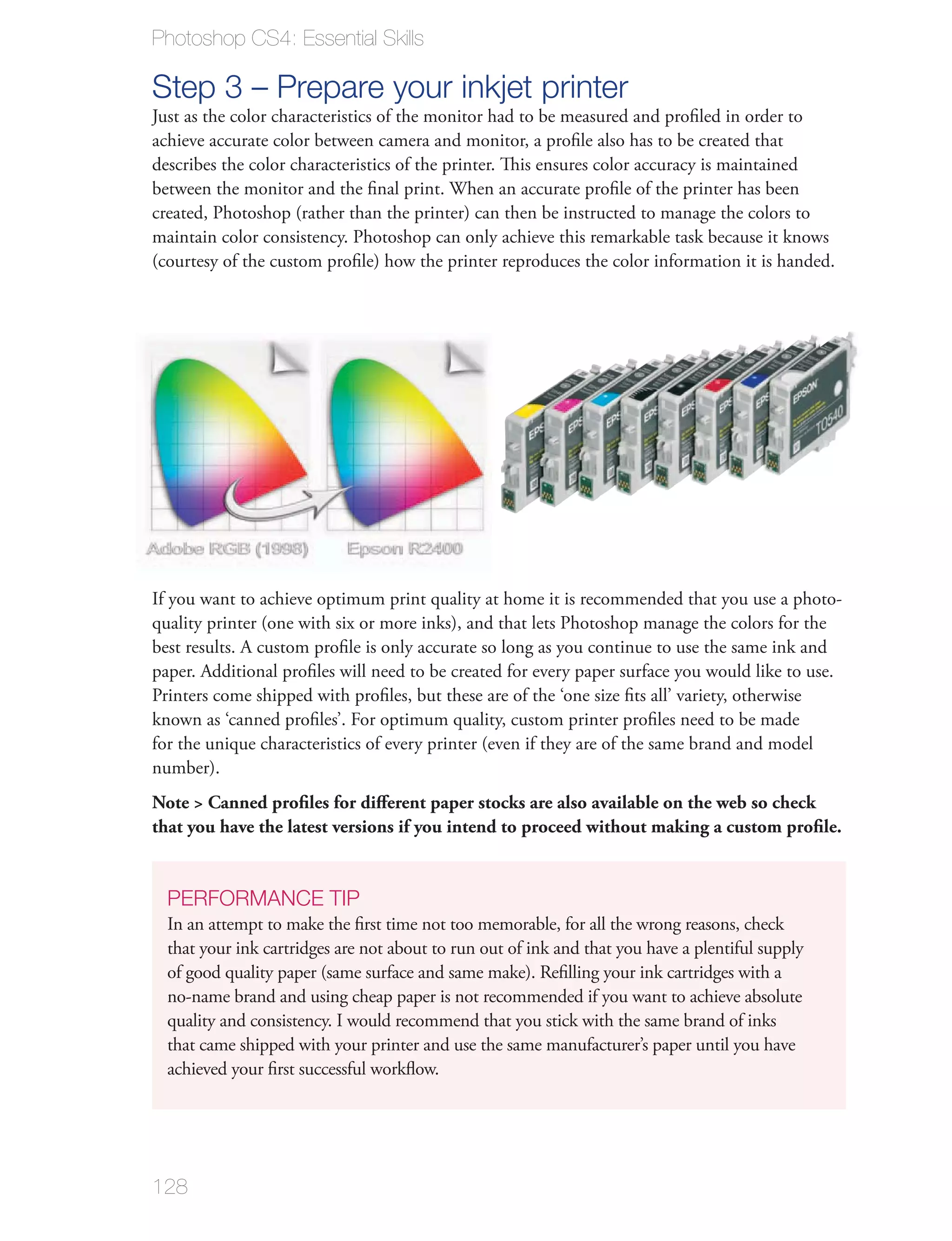 Photoshop CS4: Essential Skills

Step 3 – Prepare your inkjet printer
Just as the color characteristics of the monitor had to be measured and proﬁled in order to
achieve accurate color between camera and monitor, a proﬁle also has to be created that
describes the color characteristics of the printer. This ensures color accuracy is maintained
between the monitor and the ﬁnal print. When an accurate proﬁle of the printer has been
created, Photoshop (rather than the printer) can then be instructed to manage the colors to
maintain color consistency. Photoshop can only achieve this remarkable task because it knows
(courtesy of the custom proﬁle) how the printer reproduces the color information it is handed.




If you want to achieve optimum print quality at home it is recommended that you use a photo-
quality printer (one with six or more inks), and that lets Photoshop manage the colors for the
best results. A custom proﬁle is only accurate so long as you continue to use the same ink and
paper. Additional proﬁles will need to be created for every paper surface you would like to use.
Printers come shipped with proﬁles, but these are of the ‘one size ﬁts all’ variety, otherwise
known as ‘canned proﬁles’. For optimum quality, custom printer proﬁles need to be made
for the unique characteristics of every printer (even if they are of the same brand and model
number).
Note > Canned proﬁles for diﬀerent paper stocks are also available on the web so check
that you have the latest versions if you intend to proceed without making a custom proﬁle.


  PERFORMANCE TIP
  In an attempt to make the ﬁrst time not too memorable, for all the wrong reasons, check
  that your ink cartridges are not about to run out of ink and that you have a plentiful supply
  of good quality paper (same surface and same make). Reﬁlling your ink cartridges with a
  no-name brand and using cheap paper is not recommended if you want to achieve absolute
  quality and consistency. I would recommend that you stick with the same brand of inks
  that came shipped with your printer and use the same manufacturer’s paper until you have
  achieved your ﬁrst successful workﬂow.




128
 