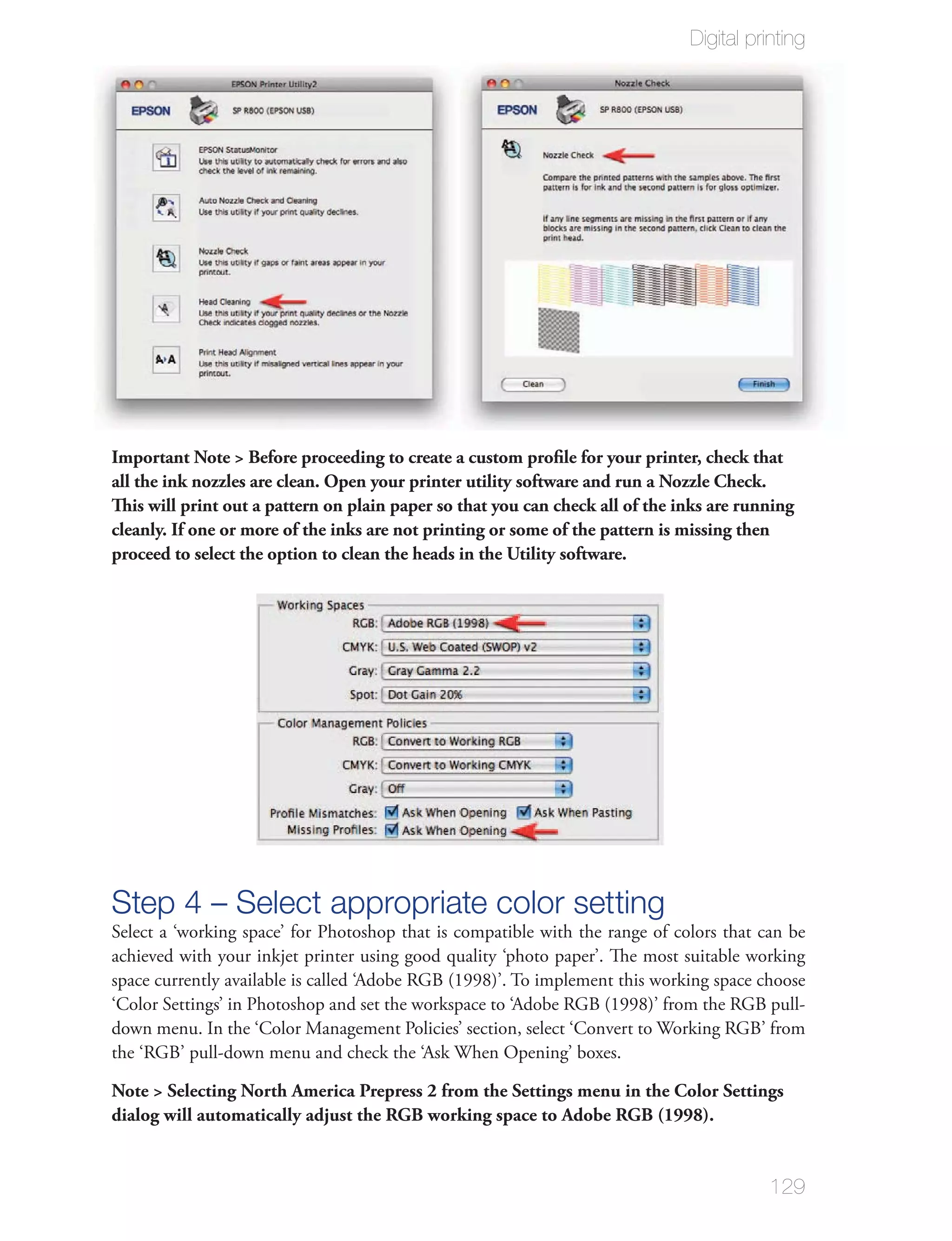 Digital printing




Important Note > Before proceeding to create a custom proﬁle for your printer, check that
all the ink nozzles are clean. Open your printer utility software and run a Nozzle Check.
This will print out a pattern on plain paper so that you can check all of the inks are running
cleanly. If one or more of the inks are not printing or some of the pattern is missing then
proceed to select the option to clean the heads in the Utility software.




Step 4 – Select appropriate color setting
Select a ‘working space’ for Photoshop that is compatible with the range of colors that can be
achieved with your inkjet printer using good quality ‘photo paper’. The most suitable working
space currently available is called ‘Adobe RGB (1998)’. To implement this working space choose
‘Color Settings’ in Photoshop and set the workspace to ‘Adobe RGB (1998)’ from the RGB pull-
down menu. In the ‘Color Management Policies’ section, select ‘Convert to Working RGB’ from
the ‘RGB’ pull-down menu and check the ‘Ask When Opening’ boxes.

Note > Selecting North America Prepress 2 from the Settings menu in the Color Settings
dialog will automatically adjust the RGB working space to Adobe RGB (1998).


                                                                                          129
 