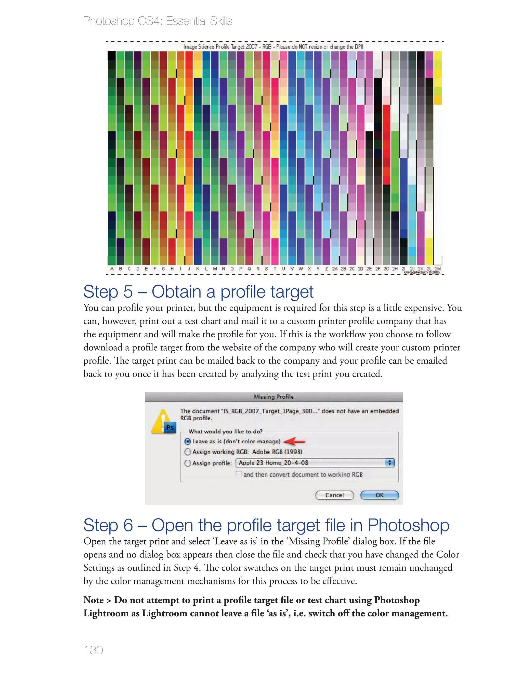 Photoshop CS4: Essential Skills




Step 5 – Obtain a proﬁle target
You can proﬁle your printer, but the equipment is required for this step is a little expensive. You
can, however, print out a test chart and mail it to a custom printer proﬁle company that has
the equipment and will make the proﬁle for you. If this is the workﬂow you choose to follow
download a proﬁle target from the website of the company who will create your custom printer
proﬁle. The target print can be mailed back to the company and your proﬁle can be emailed
back to you once it has been created by analyzing the test print you created.




Step 6 – Open the proﬁle target ﬁle in Photoshop
Open the target print and select ‘Leave as is’ in the ‘Missing Proﬁle’ dialog box. If the ﬁle
opens and no dialog box appears then close the ﬁle and check that you have changed the Color
Settings as outlined in Step 4. The color swatches on the target print must remain unchanged
by the color management mechanisms for this process to be eﬀective.
Note > Do not attempt to print a proﬁle target ﬁle or test chart using Photoshop
Lightroom as Lightroom cannot leave a ﬁle ‘as is’, i.e. switch oﬀ the color management.


130
 
