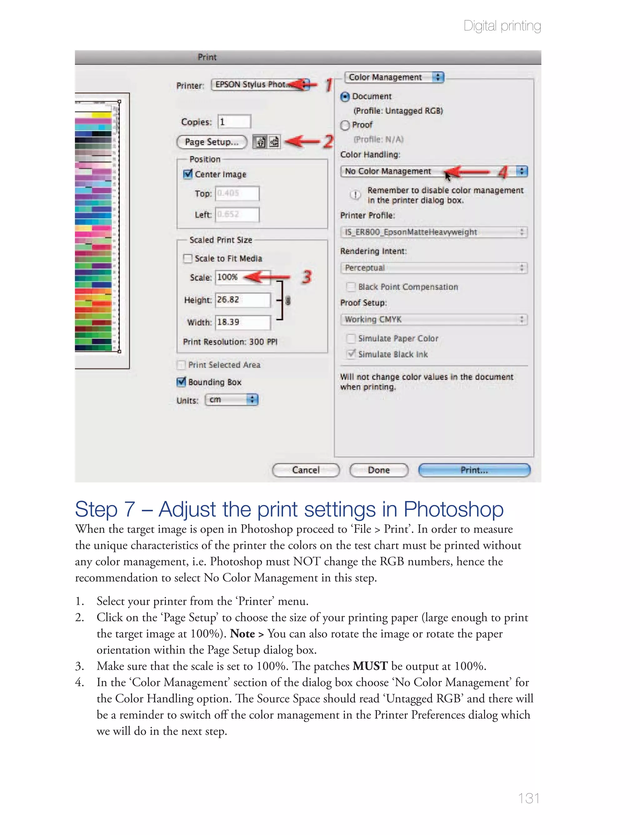 Digital printing




Step 7 – Adjust the print settings in Photoshop
When the target image is open in Photoshop proceed to ‘File > Print’. In order to measure
the unique characteristics of the printer the colors on the test chart must be printed without
any color management, i.e. Photoshop must NOT change the RGB numbers, hence the
recommendation to select No Color Management in this step.
1. Select your printer from the ‘Printer’ menu.
2. Click on the ‘Page Setup’ to choose the size of your printing paper (large enough to print
   the target image at 100%). Note > You can also rotate the image or rotate the paper
   orientation within the Page Setup dialog box.
3. Make sure that the scale is set to 100%. The patches MUST be output at 100%.
4. In the ‘Color Management’ section of the dialog box choose ‘No Color Management’ for
   the Color Handling option. The Source Space should read ‘Untagged RGB’ and there will
   be a reminder to switch oﬀ the color management in the Printer Preferences dialog which
   we will do in the next step.




                                                                                             131
 