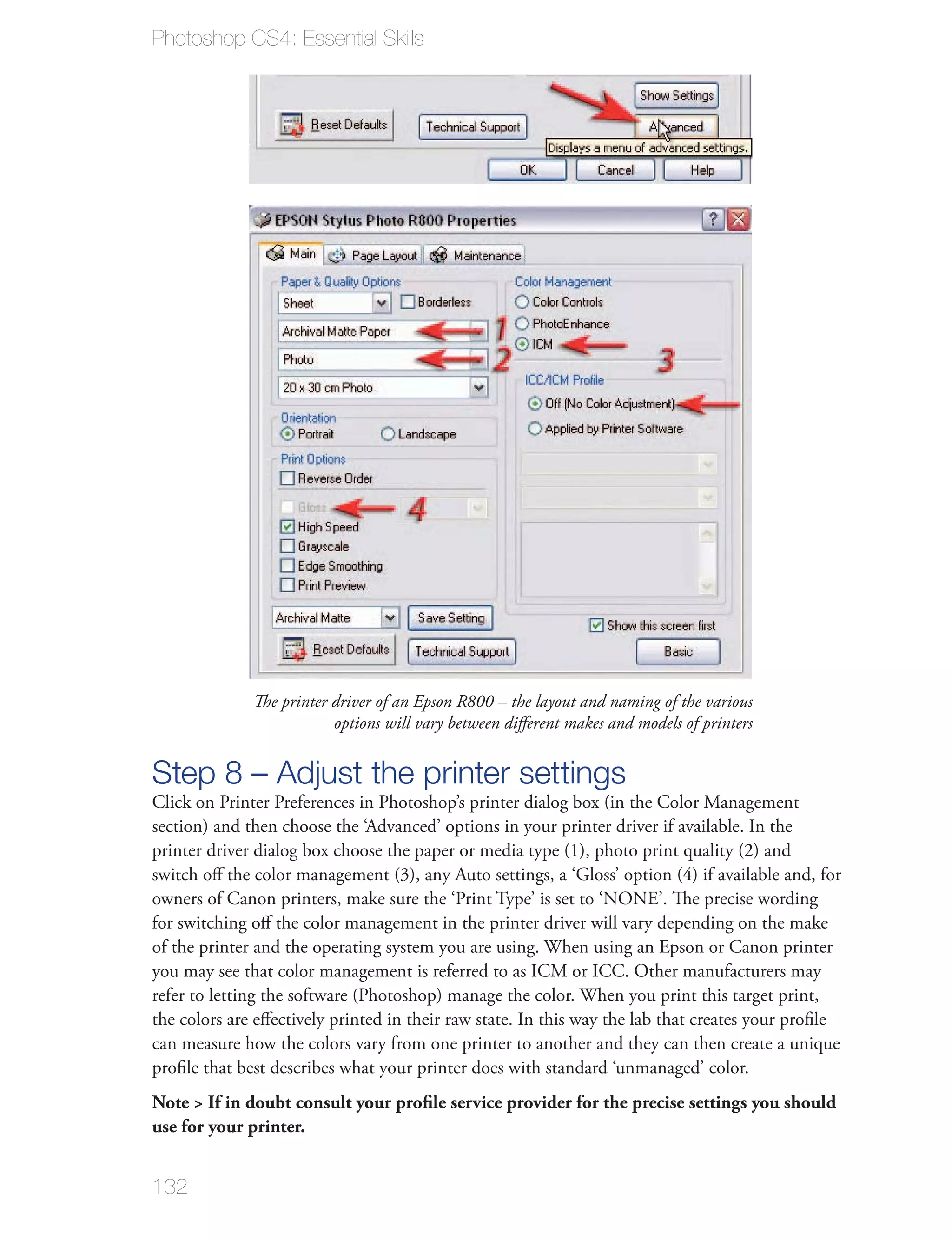 Photoshop CS4: Essential Skills




              The printer driver of an Epson R800 – the layout and naming of the various
                          options will vary between diﬀerent makes and models of printers


Step 8 – Adjust the printer settings
Click on Printer Preferences in Photoshop’s printer dialog box (in the Color Management
section) and then choose the ‘Advanced’ options in your printer driver if available. In the
printer driver dialog box choose the paper or media type (1), photo print quality (2) and
switch oﬀ the color management (3), any Auto settings, a ‘Gloss’ option (4) if available and, for
owners of Canon printers, make sure the ‘Print Type’ is set to ‘NONE’. The precise wording
for switching oﬀ the color management in the printer driver will vary depending on the make
of the printer and the operating system you are using. When using an Epson or Canon printer
you may see that color management is referred to as ICM or ICC. Other manufacturers may
refer to letting the software (Photoshop) manage the color. When you print this target print,
the colors are eﬀectively printed in their raw state. In this way the lab that creates your proﬁle
can measure how the colors vary from one printer to another and they can then create a unique
proﬁle that best describes what your printer does with standard ‘unmanaged’ color.
Note > If in doubt consult your proﬁle service provider for the precise settings you should
use for your printer.


132
 