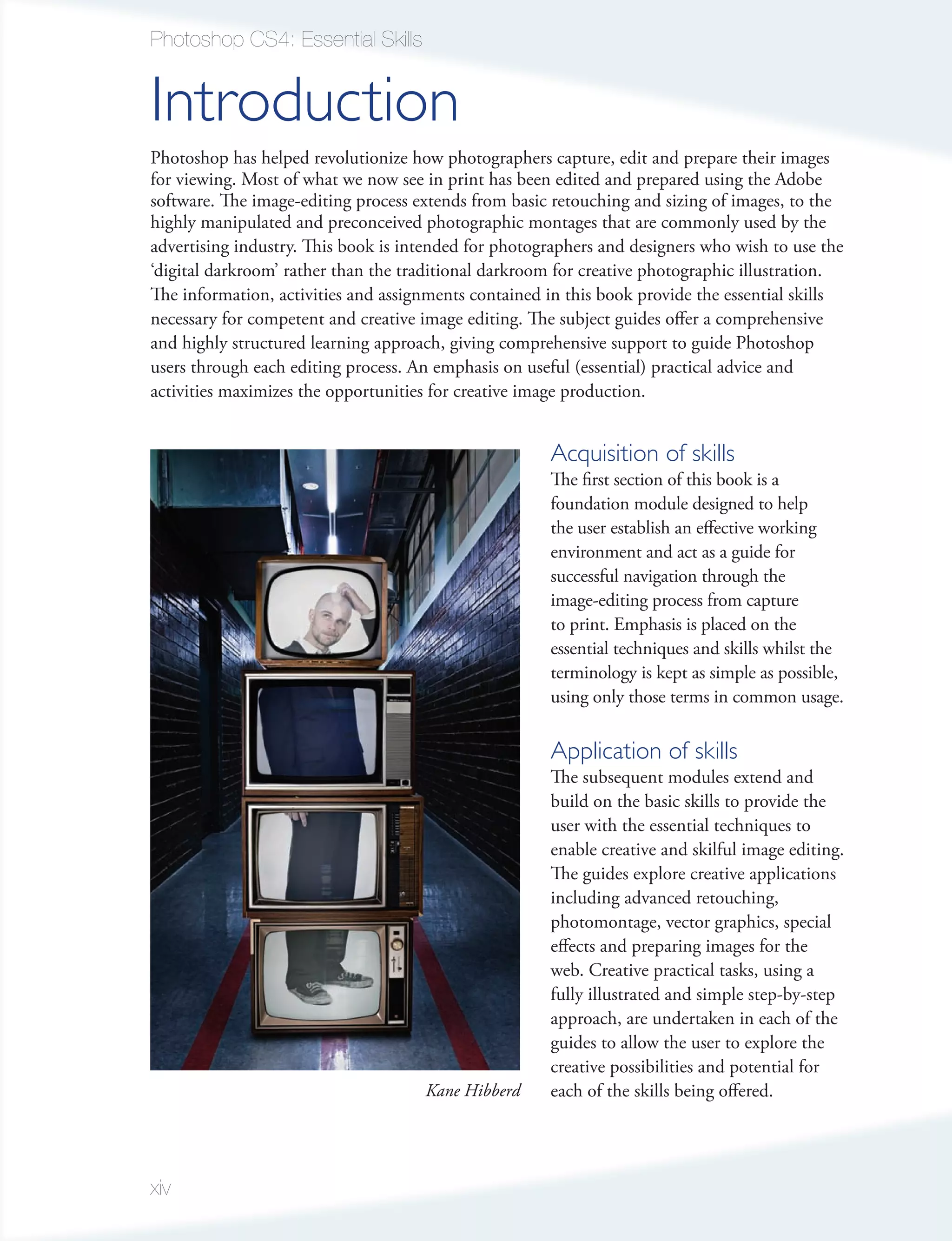 Photoshop CS4: Essential Skills


Introduction
Photoshop has helped revolutionize how photographers capture, edit and prepare their images
for viewing. Most of what we now see in print has been edited and prepared using the Adobe
software. The image-editing process extends from basic retouching and sizing of images, to the
highly manipulated and preconceived photographic montages that are commonly used by the
advertising industry. This book is intended for photographers and designers who wish to use the
‘digital darkroom’ rather than the traditional darkroom for creative photographic illustration.
The information, activities and assignments contained in this book provide the essential skills
necessary for competent and creative image editing. The subject guides offer a comprehensive
and highly structured learning approach, giving comprehensive support to guide Photoshop
users through each editing process. An emphasis on useful (essential) practical advice and
activities maximizes the opportunities for creative image production.


                                                      Acquisition of skills
                                                      The first section of this book is a
                                                      foundation module designed to help
                                                      the user establish an effective working
                                                      environment and act as a guide for
                                                      successful navigation through the
                                                      image-editing process from capture
                                                      to print. Emphasis is placed on the
                                                      essential techniques and skills whilst the
                                                      terminology is kept as simple as possible,
                                                      using only those terms in common usage.

                                                      Application of skills
                                                      The subsequent modules extend and
                                                      build on the basic skills to provide the
                                                      user with the essential techniques to
                                                      enable creative and skilful image editing.
                                                      The guides explore creative applications
                                                      including advanced retouching,
                                                      photomontage, vector graphics, special
                                                      effects and preparing images for the
                                                      web. Creative practical tasks, using a
                                                      fully illustrated and simple step-by-step
                                                      approach, are undertaken in each of the
                                                      guides to allow the user to explore the
                                                      creative possibilities and potential for
                                     Kane Hibberd     each of the skills being offered.




xiv
 