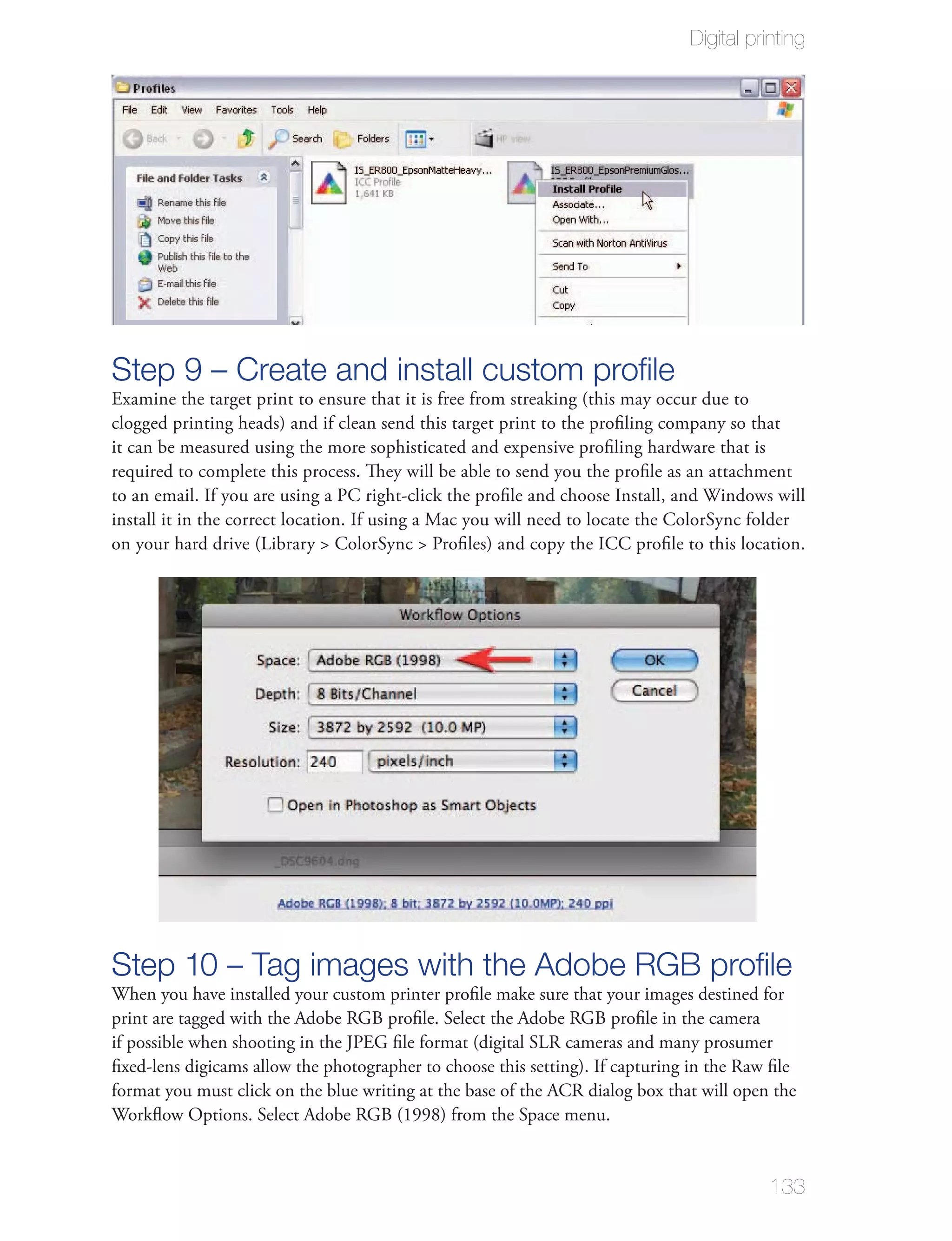 Digital printing




Step 9 – Create and install custom proﬁle
Examine the target print to ensure that it is free from streaking (this may occur due to
clogged printing heads) and if clean send this target print to the proﬁling company so that
it can be measured using the more sophisticated and expensive proﬁling hardware that is
required to complete this process. They will be able to send you the proﬁle as an attachment
to an email. If you are using a PC right-click the proﬁle and choose Install, and Windows will
install it in the correct location. If using a Mac you will need to locate the ColorSync folder
on your hard drive (Library > ColorSync > Proﬁles) and copy the ICC proﬁle to this location.




Step 10 – Tag images with the Adobe RGB proﬁle
When you have installed your custom printer proﬁle make sure that your images destined for
print are tagged with the Adobe RGB proﬁle. Select the Adobe RGB proﬁle in the camera
if possible when shooting in the JPEG ﬁle format (digital SLR cameras and many prosumer
ﬁxed-lens digicams allow the photographer to choose this setting). If capturing in the Raw ﬁle
format you must click on the blue writing at the base of the ACR dialog box that will open the
Workﬂow Options. Select Adobe RGB (1998) from the Space menu.


                                                                                          133
 
