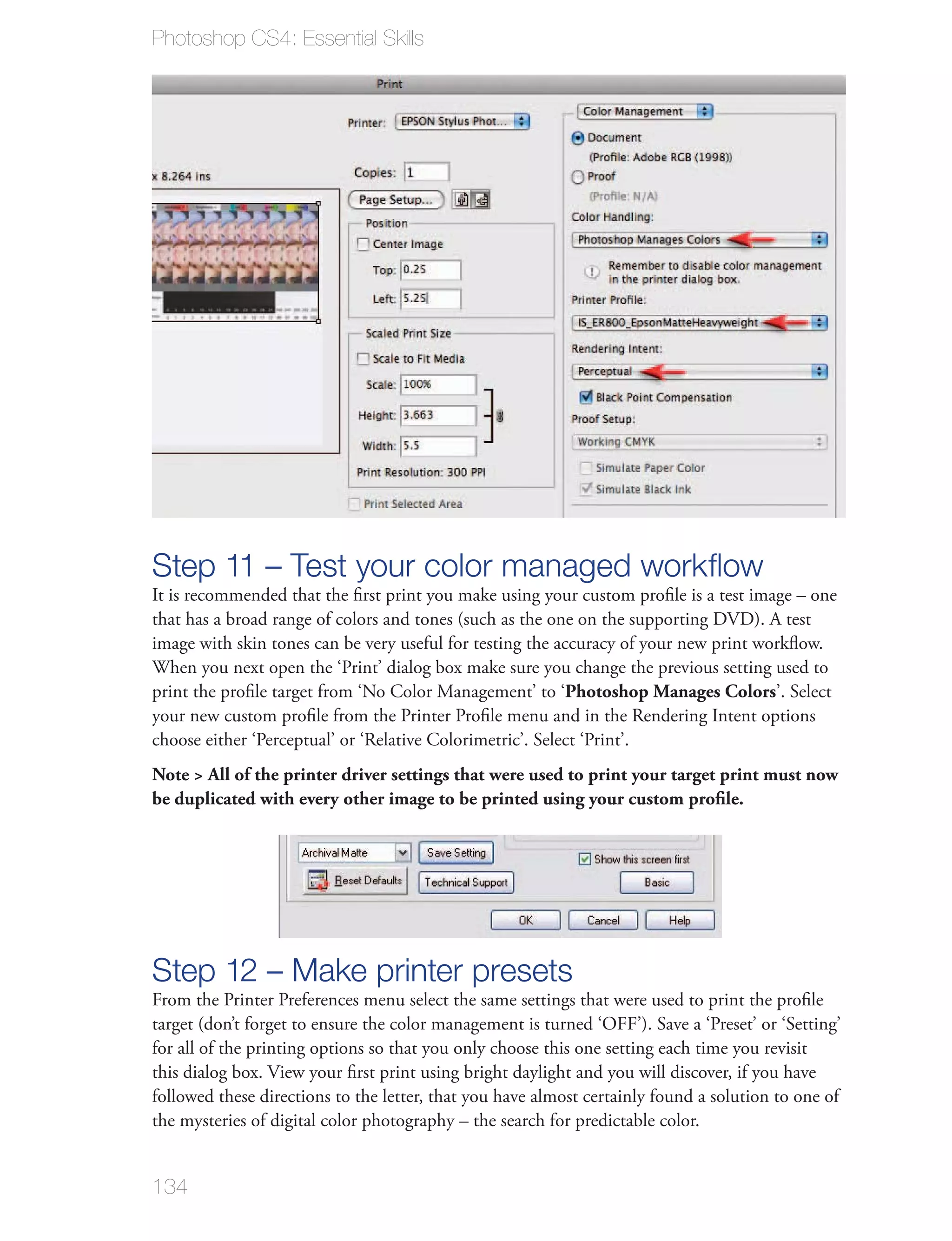 Photoshop CS4: Essential Skills




Step 11 – Test your color managed workﬂow
It is recommended that the ﬁrst print you make using your custom proﬁle is a test image – one
that has a broad range of colors and tones (such as the one on the supporting DVD). A test
image with skin tones can be very useful for testing the accuracy of your new print workﬂow.
When you next open the ‘Print’ dialog box make sure you change the previous setting used to
print the proﬁle target from ‘No Color Management’ to ‘Photoshop Manages Colors’. Select
your new custom proﬁle from the Printer Proﬁle menu and in the Rendering Intent options
choose either ‘Perceptual’ or ‘Relative Colorimetric’. Select ‘Print’.
Note > All of the printer driver settings that were used to print your target print must now
be duplicated with every other image to be printed using your custom proﬁle.




Step 12 – Make printer presets
From the Printer Preferences menu select the same settings that were used to print the proﬁle
target (don’t forget to ensure the color management is turned ‘OFF’). Save a ‘Preset’ or ‘Setting’
for all of the printing options so that you only choose this one setting each time you revisit
this dialog box. View your ﬁrst print using bright daylight and you will discover, if you have
followed these directions to the letter, that you have almost certainly found a solution to one of
the mysteries of digital color photography – the search for predictable color.


134
 
