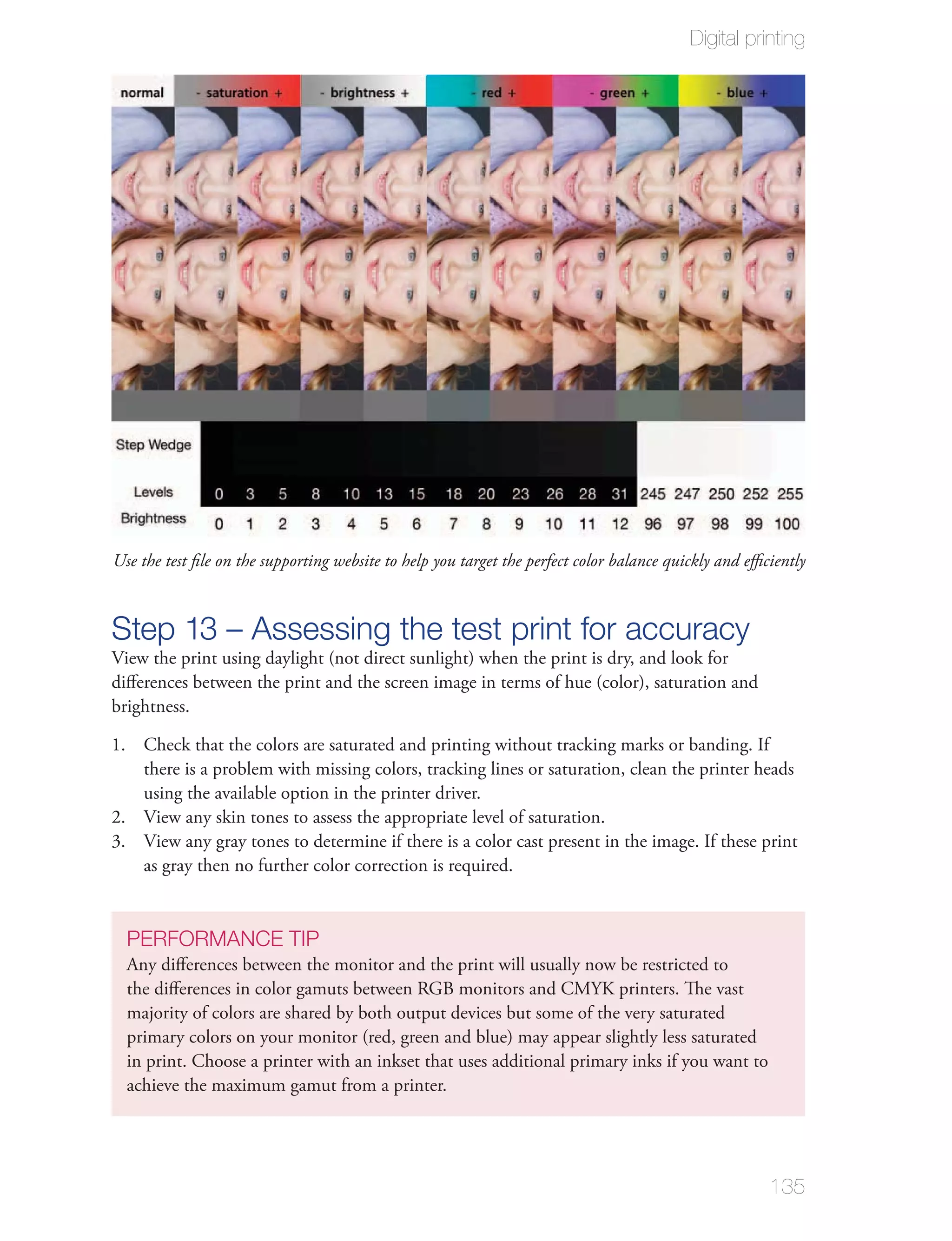 Digital printing




Use the test ﬁle on the supporting website to help you target the perfect color balance quickly and eﬃciently



Step 13 – Assessing the test print for accuracy
View the print using daylight (not direct sunlight) when the print is dry, and look for
diﬀerences between the print and the screen image in terms of hue (color), saturation and
brightness.

1. Check that the colors are saturated and printing without tracking marks or banding. If
   there is a problem with missing colors, tracking lines or saturation, clean the printer heads
   using the available option in the printer driver.
2. View any skin tones to assess the appropriate level of saturation.
3. View any gray tones to determine if there is a color cast present in the image. If these print
   as gray then no further color correction is required.


  PERFORMANCE TIP
  Any diﬀerences between the monitor and the print will usually now be restricted to
  the diﬀerences in color gamuts between RGB monitors and CMYK printers. The vast
  majority of colors are shared by both output devices but some of the very saturated
  primary colors on your monitor (red, green and blue) may appear slightly less saturated
  in print. Choose a printer with an inkset that uses additional primary inks if you want to
  achieve the maximum gamut from a printer.




                                                                                                       135
 