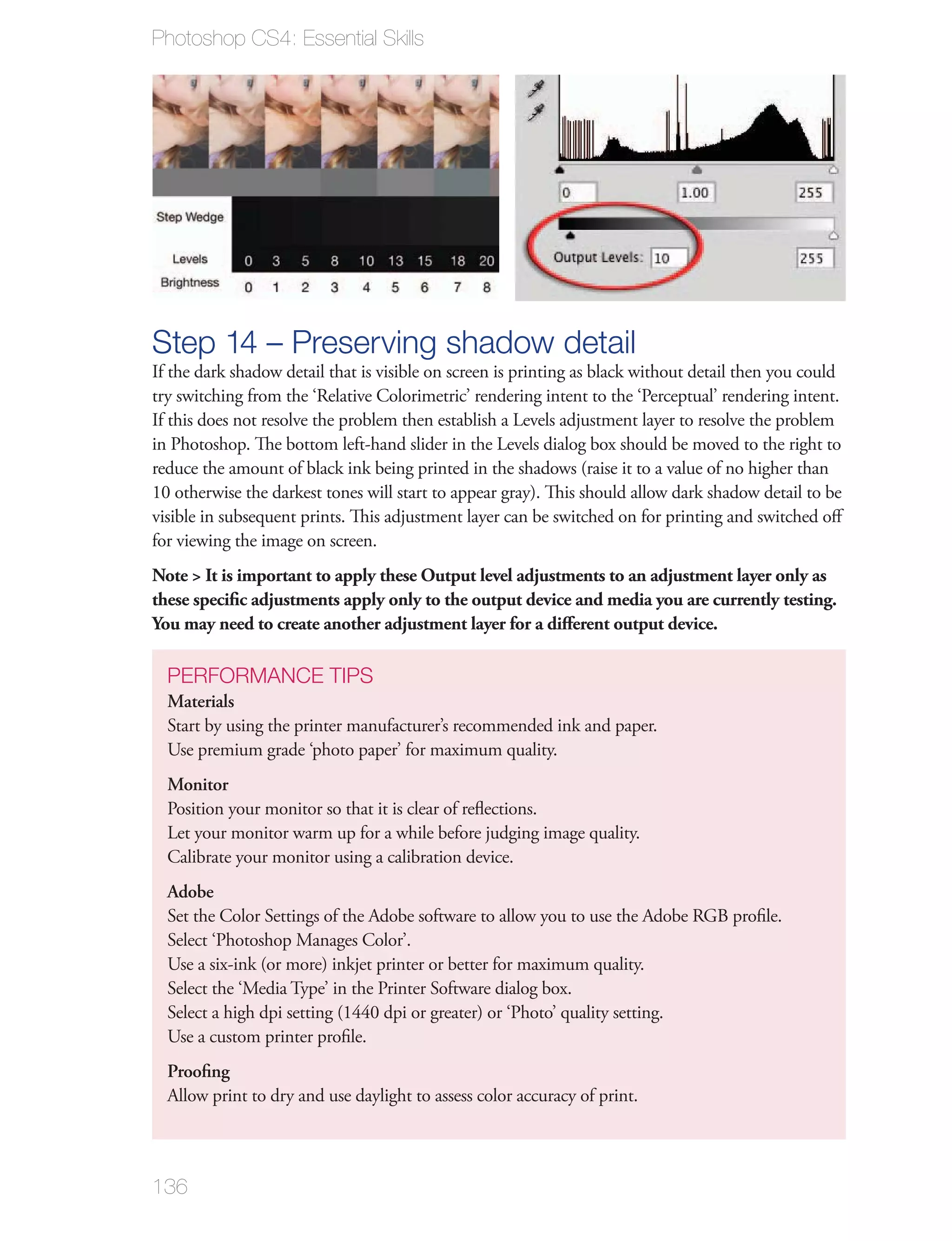Photoshop CS4: Essential Skills




Step 14 – Preserving shadow detail
If the dark shadow detail that is visible on screen is printing as black without detail then you could
try switching from the ‘Relative Colorimetric’ rendering intent to the ‘Perceptual’ rendering intent.
If this does not resolve the problem then establish a Levels adjustment layer to resolve the problem
in Photoshop. The bottom left-hand slider in the Levels dialog box should be moved to the right to
reduce the amount of black ink being printed in the shadows (raise it to a value of no higher than
10 otherwise the darkest tones will start to appear gray). This should allow dark shadow detail to be
visible in subsequent prints. This adjustment layer can be switched on for printing and switched oﬀ
for viewing the image on screen.
Note > It is important to apply these Output level adjustments to an adjustment layer only as
these speciﬁc adjustments apply only to the output device and media you are currently testing.
You may need to create another adjustment layer for a diﬀerent output device.

  PERFORMANCE TIPS
  Materials
  Start by using the printer manufacturer’s recommended ink and paper.
  Use premium grade ‘photo paper’ for maximum quality.
  Monitor
  Position your monitor so that it is clear of reﬂections.
  Let your monitor warm up for a while before judging image quality.
  Calibrate your monitor using a calibration device.
  Adobe
  Set the Color Settings of the Adobe software to allow you to use the Adobe RGB proﬁle.
  Select ‘Photoshop Manages Color’.
  Use a six-ink (or more) inkjet printer or better for maximum quality.
  Select the ‘Media Type’ in the Printer Software dialog box.
  Select a high dpi setting (1440 dpi or greater) or ‘Photo’ quality setting.
  Use a custom printer proﬁle.
  Prooﬁng
  Allow print to dry and use daylight to assess color accuracy of print.



136
 