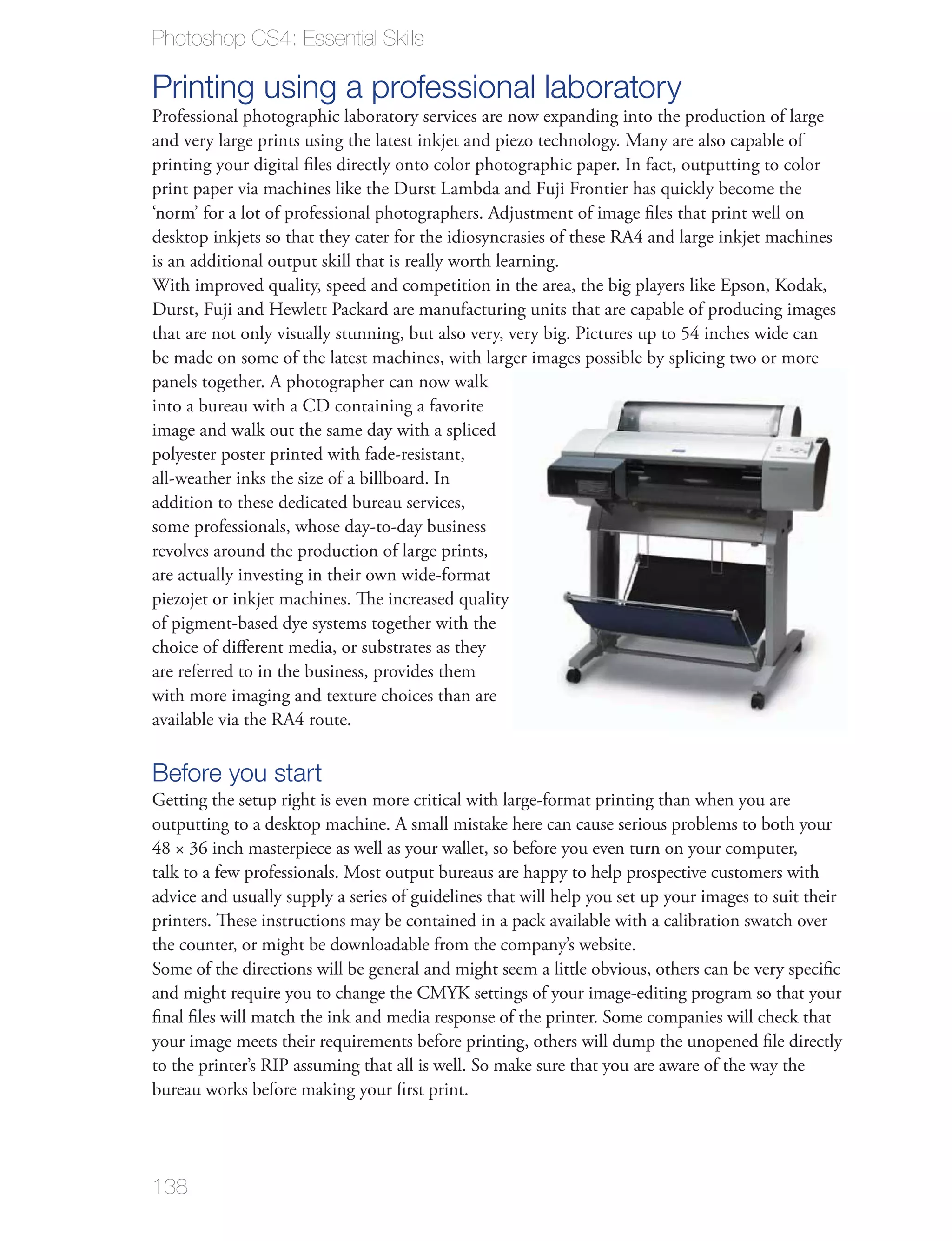 Photoshop CS4: Essential Skills

Printing using a professional laboratory
Professional photographic laboratory services are now expanding into the production of large
and very large prints using the latest inkjet and piezo technology. Many are also capable of
printing your digital ﬁles directly onto color photographic paper. In fact, outputting to color
print paper via machines like the Durst Lambda and Fuji Frontier has quickly become the
‘norm’ for a lot of professional photographers. Adjustment of image ﬁles that print well on
desktop inkjets so that they cater for the idiosyncrasies of these RA4 and large inkjet machines
is an additional output skill that is really worth learning.
With improved quality, speed and competition in the area, the big players like Epson, Kodak,
Durst, Fuji and Hewlett Packard are manufacturing units that are capable of producing images
that are not only visually stunning, but also very, very big. Pictures up to 54 inches wide can
be made on some of the latest machines, with larger images possible by splicing two or more
panels together. A photographer can now walk
into a bureau with a CD containing a favorite
image and walk out the same day with a spliced
polyester poster printed with fade-resistant,
all-weather inks the size of a billboard. In
addition to these dedicated bureau services,
some professionals, whose day-to-day business
revolves around the production of large prints,
are actually investing in their own wide-format
piezojet or inkjet machines. The increased quality
of pigment-based dye systems together with the
choice of diﬀerent media, or substrates as they
are referred to in the business, provides them
with more imaging and texture choices than are
available via the RA4 route.

Before you start
Getting the setup right is even more critical with large-format printing than when you are
outputting to a desktop machine. A small mistake here can cause serious problems to both your
48 × 36 inch masterpiece as well as your wallet, so before you even turn on your computer,
talk to a few professionals. Most output bureaus are happy to help prospective customers with
advice and usually supply a series of guidelines that will help you set up your images to suit their
printers. These instructions may be contained in a pack available with a calibration swatch over
the counter, or might be downloadable from the company’s website.
Some of the directions will be general and might seem a little obvious, others can be very speciﬁc
and might require you to change the CMYK settings of your image-editing program so that your
ﬁnal ﬁles will match the ink and media response of the printer. Some companies will check that
your image meets their requirements before printing, others will dump the unopened ﬁle directly
to the printer’s RIP assuming that all is well. So make sure that you are aware of the way the
bureau works before making your ﬁrst print.




138
 
