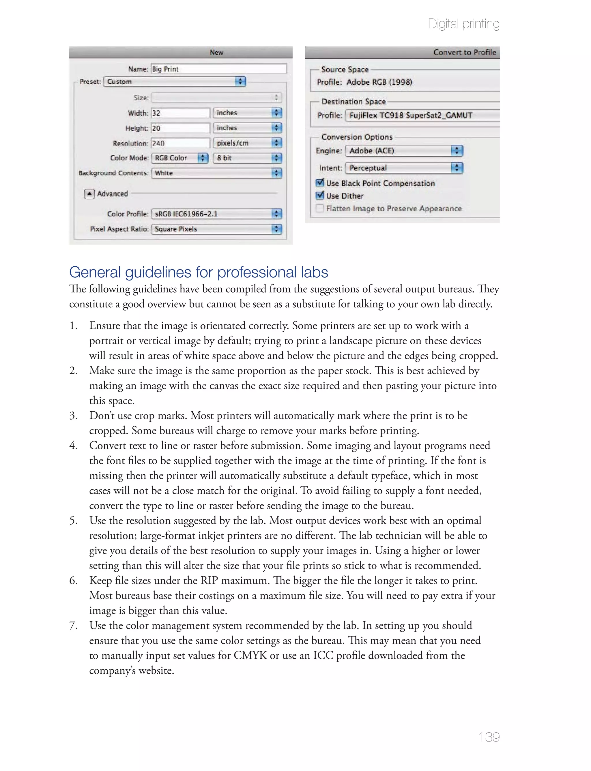 Digital printing




General guidelines for professional labs
The following guidelines have been compiled from the suggestions of several output bureaus. They
constitute a good overview but cannot be seen as a substitute for talking to your own lab directly.
1. Ensure that the image is orientated correctly. Some printers are set up to work with a
   portrait or vertical image by default; trying to print a landscape picture on these devices
   will result in areas of white space above and below the picture and the edges being cropped.
2. Make sure the image is the same proportion as the paper stock. This is best achieved by
   making an image with the canvas the exact size required and then pasting your picture into
   this space.
3. Don’t use crop marks. Most printers will automatically mark where the print is to be
   cropped. Some bureaus will charge to remove your marks before printing.
4. Convert text to line or raster before submission. Some imaging and layout programs need
   the font ﬁles to be supplied together with the image at the time of printing. If the font is
   missing then the printer will automatically substitute a default typeface, which in most
   cases will not be a close match for the original. To avoid failing to supply a font needed,
   convert the type to line or raster before sending the image to the bureau.
5. Use the resolution suggested by the lab. Most output devices work best with an optimal
   resolution; large-format inkjet printers are no diﬀerent. The lab technician will be able to
   give you details of the best resolution to supply your images in. Using a higher or lower
   setting than this will alter the size that your ﬁle prints so stick to what is recommended.
6. Keep ﬁle sizes under the RIP maximum. The bigger the ﬁle the longer it takes to print.
   Most bureaus base their costings on a maximum ﬁle size. You will need to pay extra if your
   image is bigger than this value.
7. Use the color management system recommended by the lab. In setting up you should
   ensure that you use the same color settings as the bureau. This may mean that you need
   to manually input set values for CMYK or use an ICC proﬁle downloaded from the
   company’s website.




                                                                                              139
 