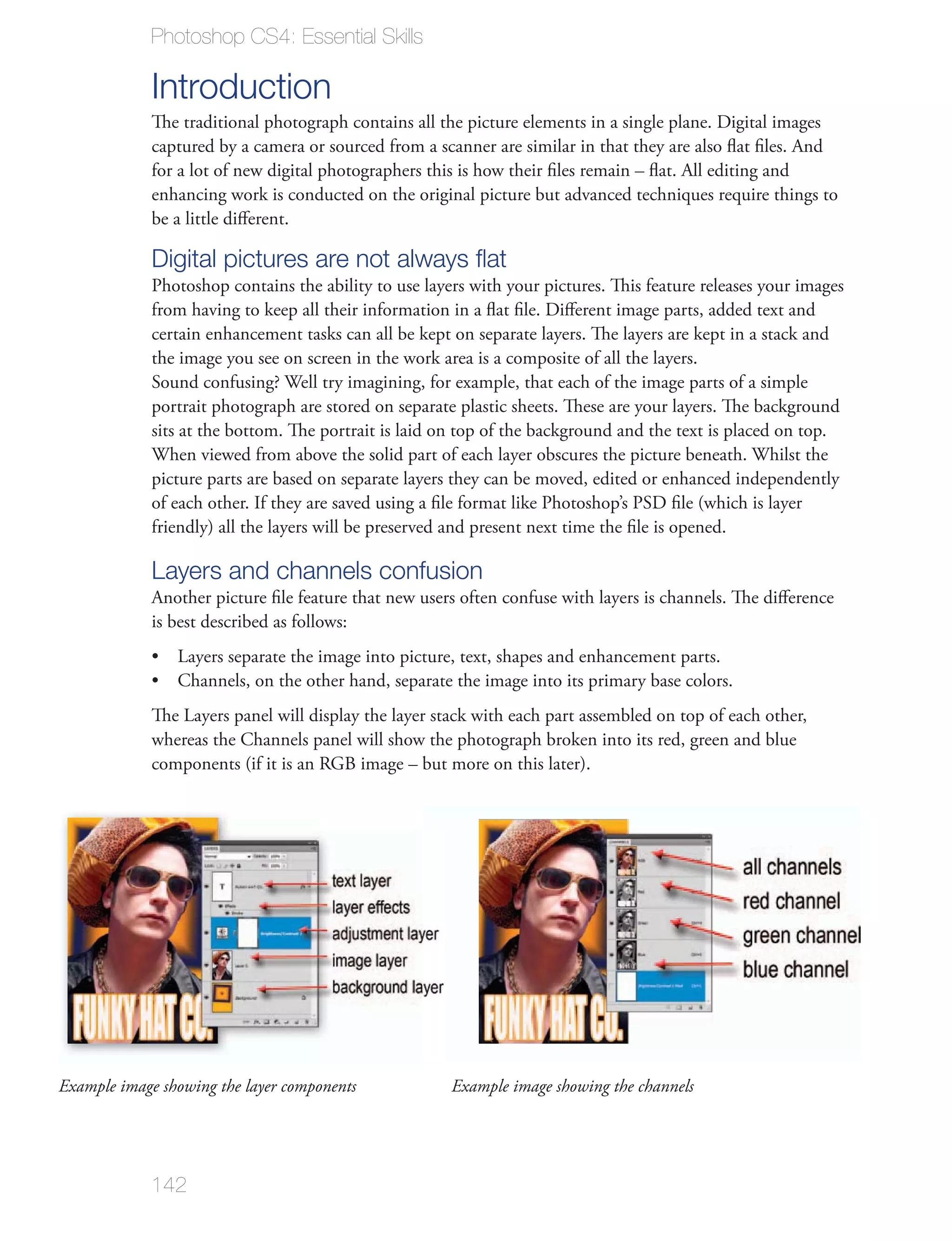 Photoshop CS4: Essential Skills

             Introduction
             The traditional photograph contains all the picture elements in a single plane. Digital images
             captured by a camera or sourced from a scanner are similar in that they are also ﬂat ﬁles. And
             for a lot of new digital photographers this is how their ﬁles remain – ﬂat. All editing and
             enhancing work is conducted on the original picture but advanced techniques require things to
             be a little diﬀerent.

             Digital pictures are not always ﬂat
             Photoshop contains the ability to use layers with your pictures. This feature releases your images
             from having to keep all their information in a ﬂat ﬁle. Diﬀerent image parts, added text and
             certain enhancement tasks can all be kept on separate layers. The layers are kept in a stack and
             the image you see on screen in the work area is a composite of all the layers.
             Sound confusing? Well try imagining, for example, that each of the image parts of a simple
             portrait photograph are stored on separate plastic sheets. These are your layers. The background
             sits at the bottom. The portrait is laid on top of the background and the text is placed on top.
             When viewed from above the solid part of each layer obscures the picture beneath. Whilst the
             picture parts are based on separate layers they can be moved, edited or enhanced independently
             of each other. If they are saved using a ﬁle format like Photoshop’s PSD ﬁle (which is layer
             friendly) all the layers will be preserved and present next time the ﬁle is opened.

             Layers and channels confusion
             Another picture ﬁle feature that new users often confuse with layers is channels. The diﬀerence
             is best described as follows:




             components (if it is an RGB image – but more on this later).




Example image showing the layer components             Example image showing the channels




             142
 