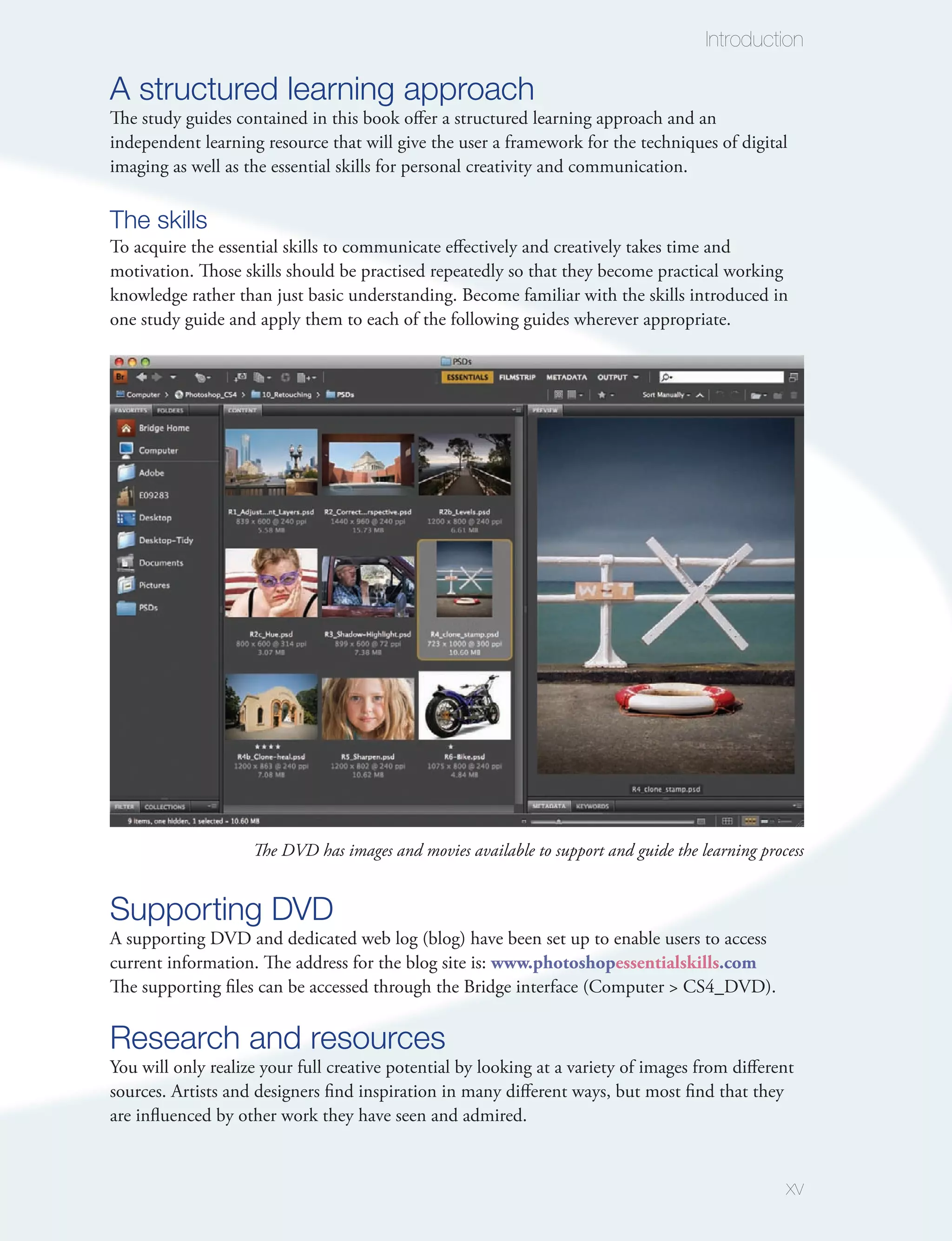 Introduction

A structured learning approach
The study guides contained in this book offer a structured learning approach and an
independent learning resource that will give the user a framework for the techniques of digital
imaging as well as the essential skills for personal creativity and communication.

The skills
To acquire the essential skills to communicate effectively and creatively takes time and
motivation. Those skills should be practised repeatedly so that they become practical working
knowledge rather than just basic understanding. Become familiar with the skills introduced in
one study guide and apply them to each of the following guides wherever appropriate.




                    The DVD has images and movies available to support and guide the learning process


Supporting DVD
A supporting DVD and dedicated web log (blog) have been set up to enable users to access
current information. The address for the blog site is: www.photoshopessentialskills.com
The supporting files can be accessed through the Bridge interface (Computer > CS4_DVD).

Research and resources
You will only realize your full creative potential by looking at a variety of images from different
sources. Artists and designers find inspiration in many different ways, but most find that they
are influenced by other work they have seen and admired.


                                                                                                  xv
 