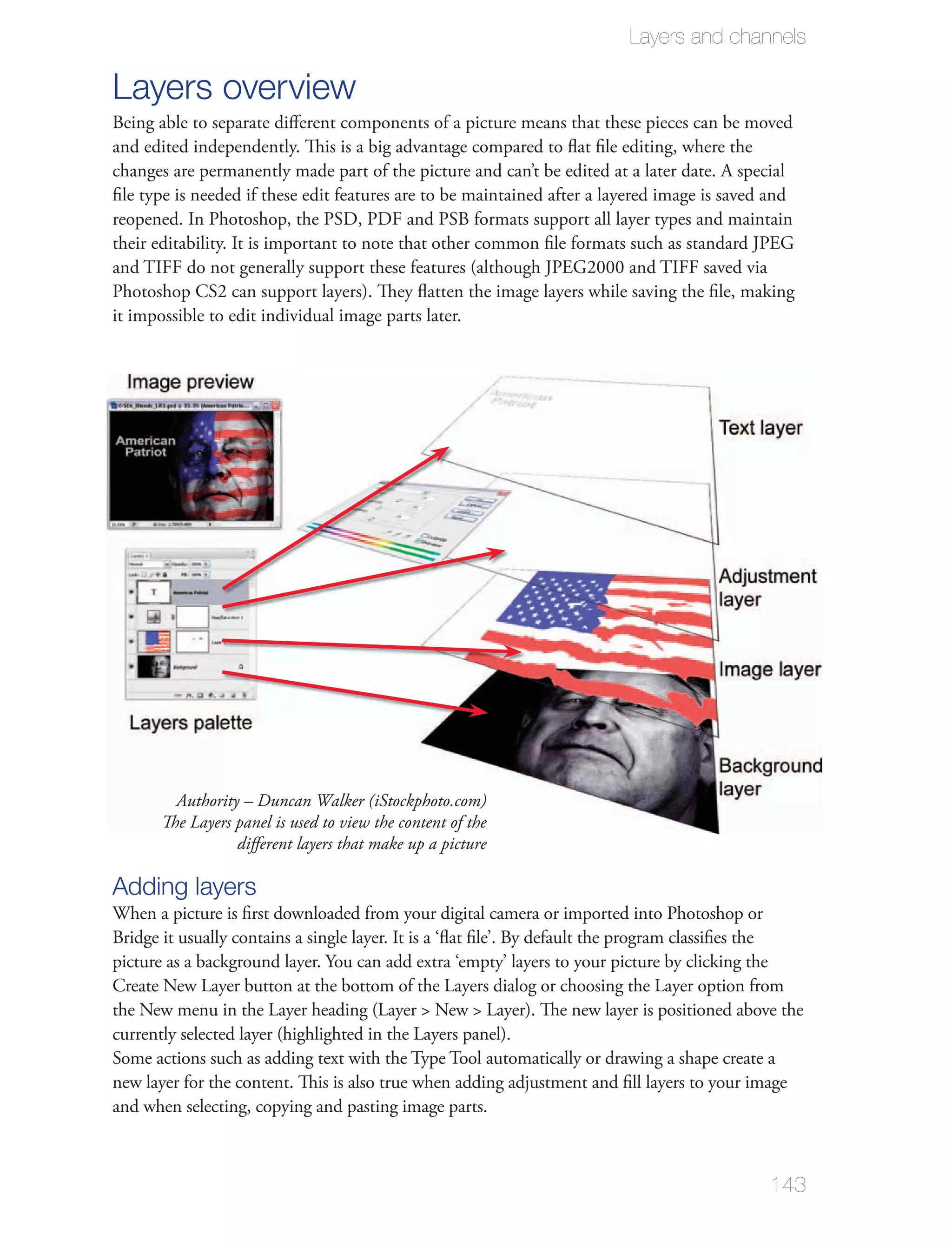 Layers and channels

Layers overview
Being able to separate diﬀerent components of a picture means that these pieces can be moved
and edited independently. This is a big advantage compared to ﬂat ﬁle editing, where the
changes are permanently made part of the picture and can’t be edited at a later date. A special
ﬁle type is needed if these edit features are to be maintained after a layered image is saved and
reopened. In Photoshop, the PSD, PDF and PSB formats support all layer types and maintain
their editability. It is important to note that other common ﬁle formats such as standard JPEG
and TIFF do not generally support these features (although JPEG2000 and TIFF saved via

it impossible to edit individual image parts later.




         Authority – Duncan Walker (iStockphoto.com)
       The Layers panel is used to view the content of the
                  diﬀerent layers that make up a picture

Adding layers
When a picture is ﬁrst downloaded from your digital camera or imported into Photoshop or
Bridge it usually contains a single layer. It is a ‘ﬂat ﬁle’. By default the program classiﬁes the
picture as a background layer. You can add extra ‘empty’ layers to your picture by clicking the




Some actions such as adding text with the Type Tool automatically or drawing a shape create a
new layer for the content. This is also true when adding adjustment and ﬁll layers to your image
and when selecting, copying and pasting image parts.



                                                                                                     143
 