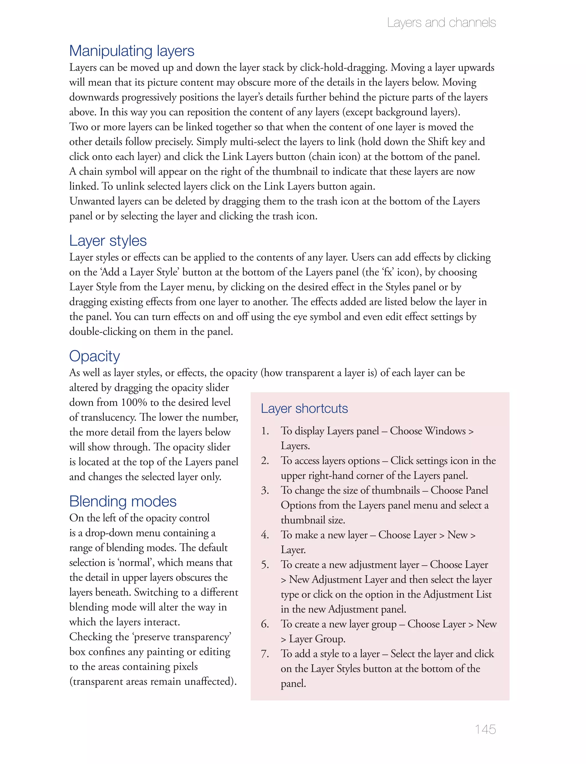 Layers and channels

Manipulating layers

downwards progressively positions the layer’s details further behind the picture parts of the layers
above. In this way you can reposition the content of any layers (except background layers).
Two or more layers can be linked together so that when the content of one layer is moved the
other details follow precisely. Simply multi-select the layers to link (hold down the Shift key and

A chain symbol will appear on the right of the thumbnail to indicate that these layers are now


panel or by selecting the layer and clicking the trash icon.

Layer styles


dragging existing eﬀects from one layer to another. The eﬀects added are listed below the layer in
the panel. You can turn eﬀects on and oﬀ using the eye symbol and even edit eﬀect settings by
double-clicking on them in the panel.

Opacity
As well as layer styles, or eﬀects, the opacity (how transparent a layer is) of each layer can be
altered by dragging the opacity slider
down from 100% to the desired level
                                                Layer shortcuts
of translucency. The lower the number,
the more detail from the layers below           1.
will show through. The opacity slider
                                                2.
and changes the selected layer only.
                                                3.
Blending modes
On the left of the opacity control                 thumbnail size.
is a drop-down menu containing a              4.
range of blending modes. The default
selection is ‘normal’, which means that       5.
the detail in upper layers obscures the
layers beneath. Switching to a diﬀerent
blending mode will alter the way in                in the new Adjustment panel.
which the layers interact.                    6.

box conﬁnes any painting or editing           7. To add a style to a layer – Select the layer and click
to the areas containing pixels
(transparent areas remain unaﬀected).              panel.



                                                                                                    145
 