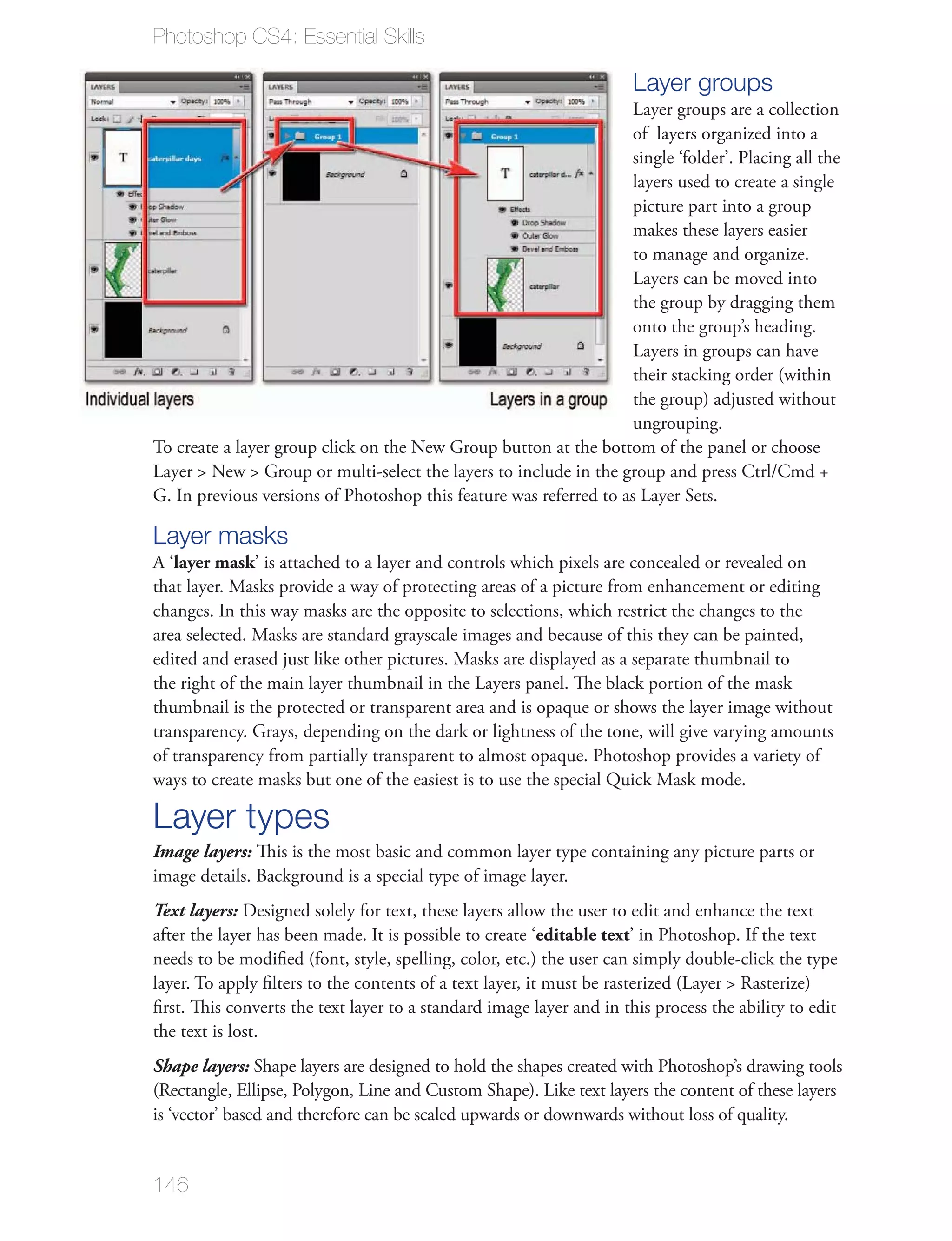 Photoshop CS4: Essential Skills

                                                                      Layer groups
                                                                      of layers organized into a
                                                                      single ‘folder’. Placing all the
                                                                      layers used to create a single
                                                                      picture part into a group
                                                                      makes these layers easier
                                                                      to manage and organize.

                                                                      the group by dragging them
                                                                      onto the group’s heading.

                                                                      their stacking order (within
                                                                      the group) adjusted without
                                                                      ungrouping.




Layer masks
A ‘layer mask’ is attached to a layer and controls which pixels are concealed or revealed on

changes. In this way masks are the opposite to selections, which restrict the changes to the




thumbnail is the protected or transparent area and is opaque or shows the layer image without
transparency. Grays, depending on the dark or lightness of the tone, will give varying amounts
of transparency from partially transparent to almost opaque. Photoshop provides a variety of


Layer types
Image layers: This is the most basic and common layer type containing any picture parts or
image details. Background is a special type of image layer.
Text layers: Designed solely for text, these layers allow the user to edit and enhance the text
after the layer has been made. It is possible to create ‘editable text’ in Photoshop. If the text
needs to be modiﬁed (font, style, spelling, color, etc.) the user can simply double-click the type

ﬁrst. This converts the text layer to a standard image layer and in this process the ability to edit
the text is lost.
Shape layers: Shape layers are designed to hold the shapes created with Photoshop’s drawing tools

is ‘vector’ based and therefore can be scaled upwards or downwards without loss of quality.


146
 
