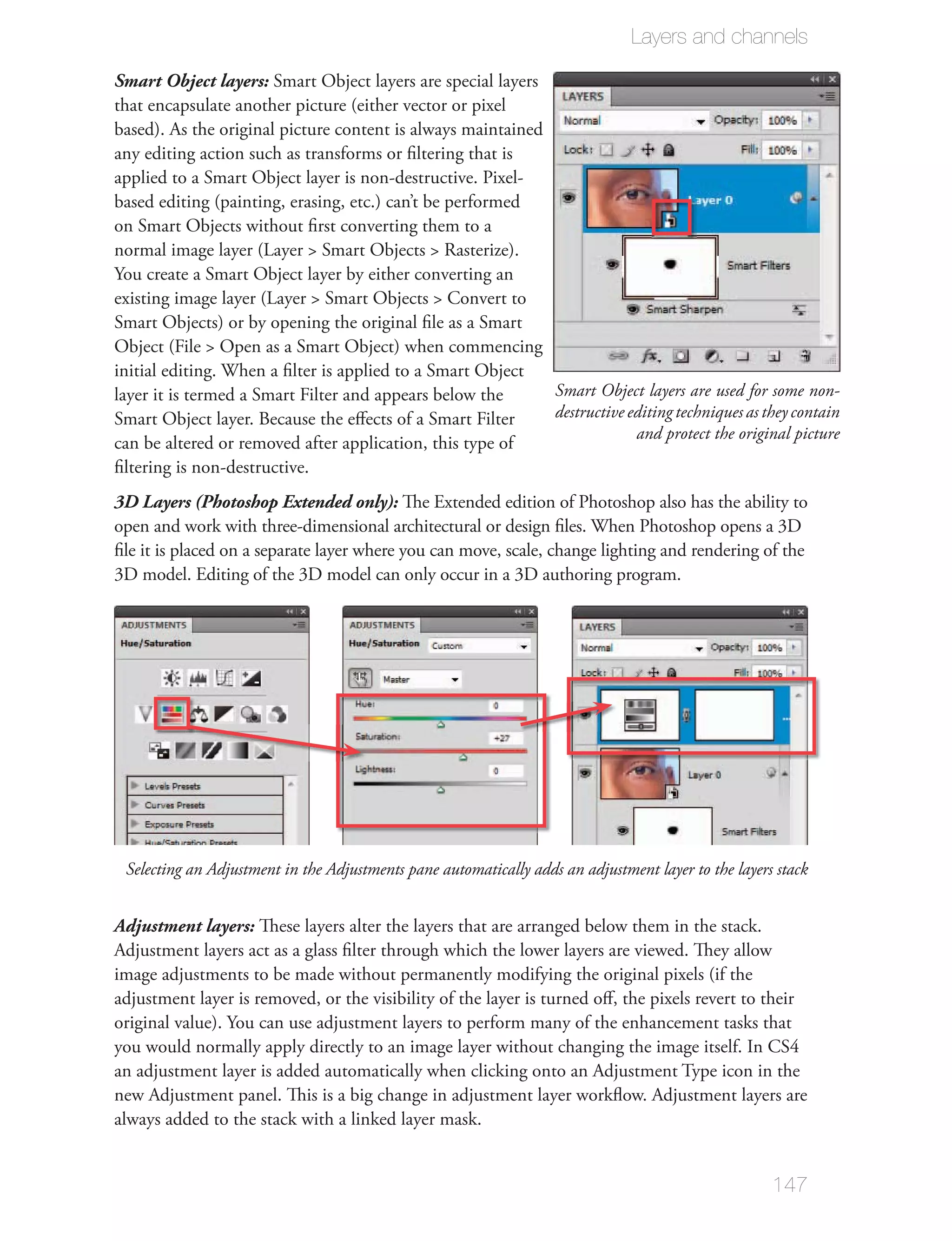 Layers and channels

Smart Object layers: Smart Object layers are special layers
that encapsulate another picture (either vector or pixel
based). As the original picture content is always maintained
any editing action such as transforms or ﬁltering that is
applied to a Smart Object layer is non-destructive. Pixel-
based editing (painting, erasing, etc.) can’t be performed
on Smart Objects without ﬁrst converting them to a

You create a Smart Object layer by either converting an

Smart Objects) or by opening the original ﬁle as a Smart

initial editing. When a ﬁlter is applied to a Smart Object
layer it is termed a Smart Filter and appears below the            Smart Object layers are used for some non-
Smart Object layer. Because the eﬀects of a Smart Filter           destructive editing techniques as they contain
                                                                                and protect the original picture
can be altered or removed after application, this type of
ﬁltering is non-destructive.
3D Layers (Photoshop Extended only): The Extended edition of Photoshop also has the ability to
open and work with three-dimensional architectural or design ﬁles. When Photoshop opens a 3D
ﬁle it is placed on a separate layer where you can move, scale, change lighting and rendering of the
3D model. Editing of the 3D model can only occur in a 3D authoring program.




 Selecting an Adjustment in the Adjustments pane automatically adds an adjustment layer to the layers stack


Adjustment layers: These layers alter the layers that are arranged below them in the stack.
Adjustment layers act as a glass ﬁlter through which the lower layers are viewed. They allow
image adjustments to be made without permanently modifying the original pixels (if the
adjustment layer is removed, or the visibility of the layer is turned oﬀ, the pixels revert to their
original value). You can use adjustment layers to perform many of the enhancement tasks that

an adjustment layer is added automatically when clicking onto an Adjustment Type icon in the
new Adjustment panel. This is a big change in adjustment layer workﬂow. Adjustment layers are
always added to the stack with a linked layer mask.


                                                                                                      147
 