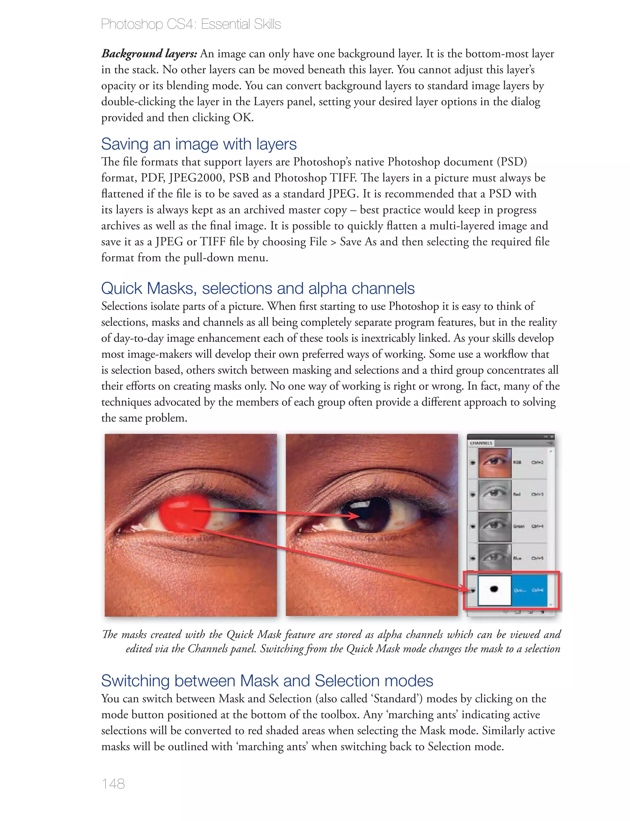 Photoshop CS4: Essential Skills

Background layers: An image can only have one background layer. It is the bottom-most layer

opacity or its blending mode. You can convert background layers to standard image layers by

provided and then clicking OK.

Saving an image with layers
The ﬁle formats that support layers are Photoshop’s native Photoshop document (PSD)
format, PDF, JPEG2000, PSB and Photoshop TIFF. The layers in a picture must always be
ﬂattened if the ﬁle is to be saved as a standard JPEG. It is recommended that a PSD with
its layers is always kept as an archived master copy – best practice would keep in progress
archives as well as the ﬁnal image. It is possible to quickly ﬂatten a multi-layered image and

format from the pull-down menu.

Quick Masks, selections and alpha channels
Selections isolate parts of a picture. When ﬁrst starting to use Photoshop it is easy to think of
selections, masks and channels as all being completely separate program features, but in the reality
of day-to-day image enhancement each of these tools is inextricably linked. As your skills develop
most image-makers will develop their own preferred ways of working. Some use a workﬂow that
is selection based, others switch between masking and selections and a third group concentrates all

techniques advocated by the members of each group often provide a diﬀerent approach to solving
the same problem.




The masks created with the Quick Mask feature are stored as alpha channels which can be viewed and
     edited via the Channels panel. Switching from the Quick Mask mode changes the mask to a selection

Switching between Mask and Selection modes
mode button positioned at the bottom of the toolbox. Any ‘marching ants’ indicating active

masks will be outlined with ‘marching ants’ when switching back to Selection mode.


148
 