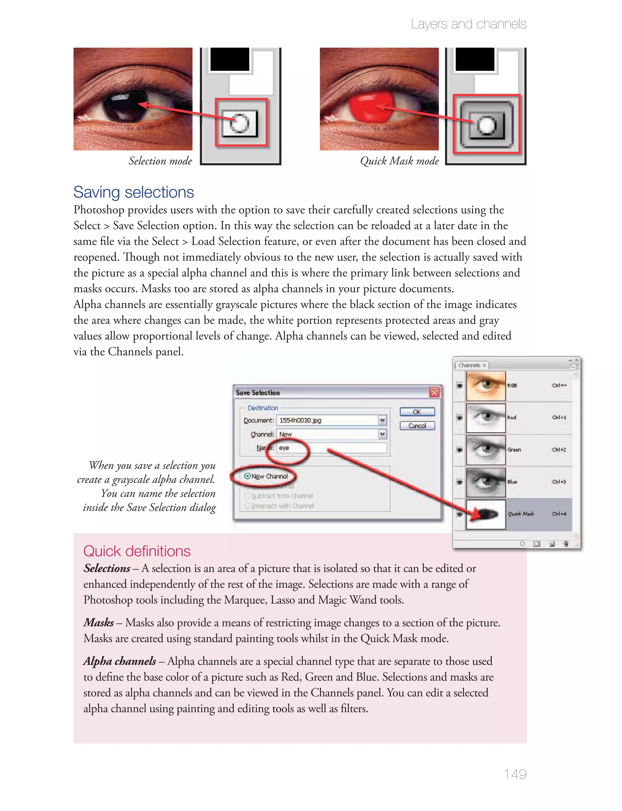 Layers and channels




            Selection mode                                         Quick Mask mode

Saving selections
Photoshop provides users with the option to save their carefully created selections using the


reopened. Though not immediately obvious to the new user, the selection is actually saved with
the picture as a special alpha channel and this is where the primary link between selections and

Alpha channels are essentially grayscale pictures where the black section of the image indicates
the area where changes can be made, the white portion represents protected areas and gray
values allow proportional levels of change. Alpha channels can be viewed, selected and edited




   When you save a selection you
create a grayscale alpha channel.
      You can name the selection
 inside the Save Selection dialog


  Quick deﬁnitions
  Selections – A selection is an area of a picture that is isolated so that it can be edited or
  enhanced independently of the rest of the image. Selections are made with a range of


  Masks


  Alpha channels – Alpha channels are a special channel type that are separate to those used
  to deﬁne the base color of a picture such as Red, Green and Blue. Selections and masks are

  alpha channel using painting and editing tools as well as ﬁlters.




                                                                                                  149
 