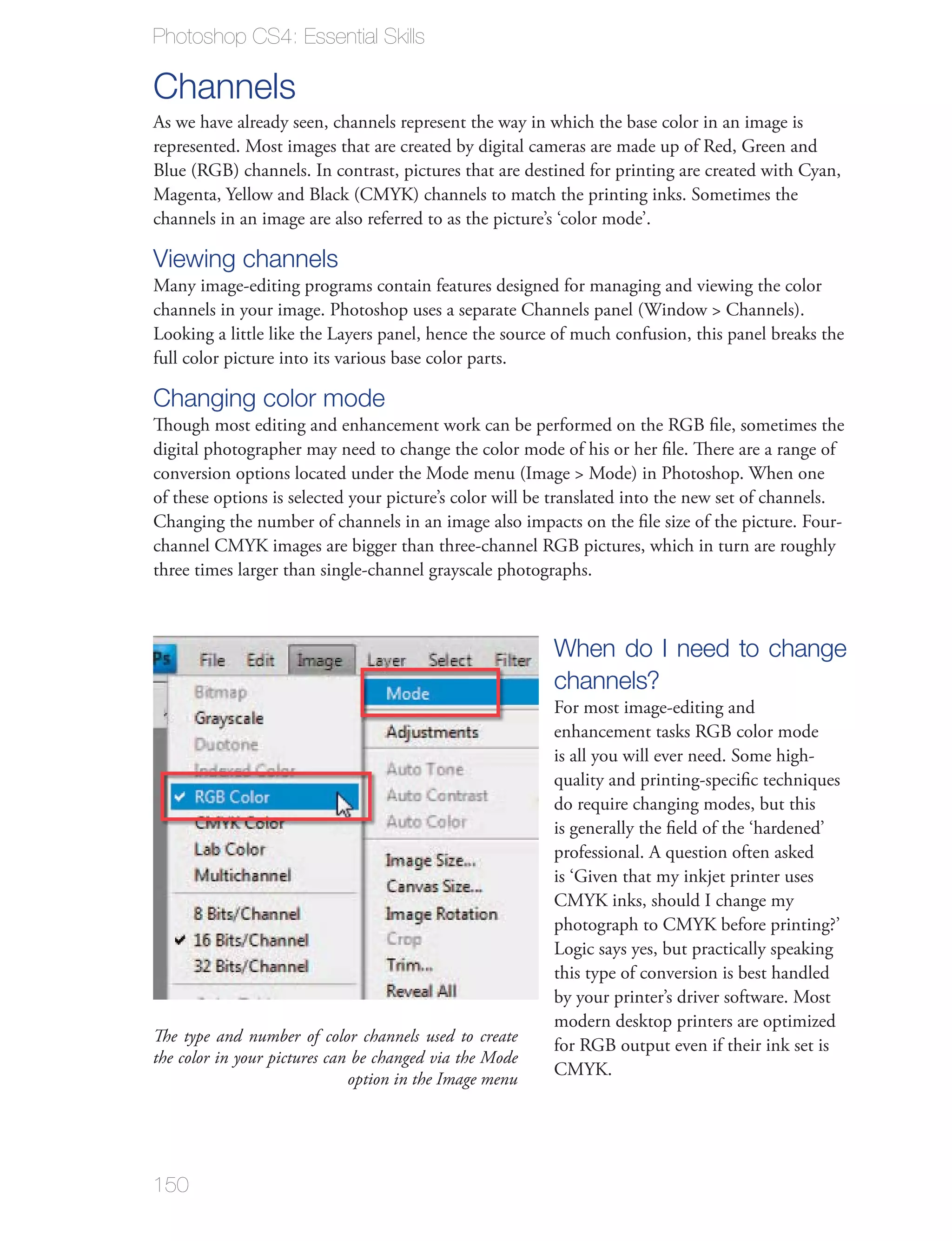 Photoshop CS4: Essential Skills

Channels
As we have already seen, channels represent the way in which the base color in an image is




channels in an image are also referred to as the picture’s ‘color mode’.

Viewing channels


full color picture into its various base color parts.

Changing color mode
Though most editing and enhancement work can be performed on the RGB ﬁle, sometimes the
digital photographer may need to change the color mode of his or her ﬁle. There are a range of

of these options is selected your picture’s color will be translated into the new set of channels.


three times larger than single-channel grayscale photographs.



                                                          When do I need to change
                                                          channels?
                                                          For most image-editing and
                                                          enhancement tasks RGB color mode
                                                          is all you will ever need. Some high-
                                                          quality and printing-speciﬁc techniques
                                                          do require changing modes, but this
                                                          is generally the ﬁeld of the ‘hardened’
                                                          professional. A question often asked
                                                          is ‘Given that my inkjet printer uses




                                                          this type of conversion is best handled

                                                          modern desktop printers are optimized
The type and number of color channels used to create
                                                          for RGB output even if their ink set is
the color in your pictures can be changed via the Mode
                              option in the Image menu




150
 