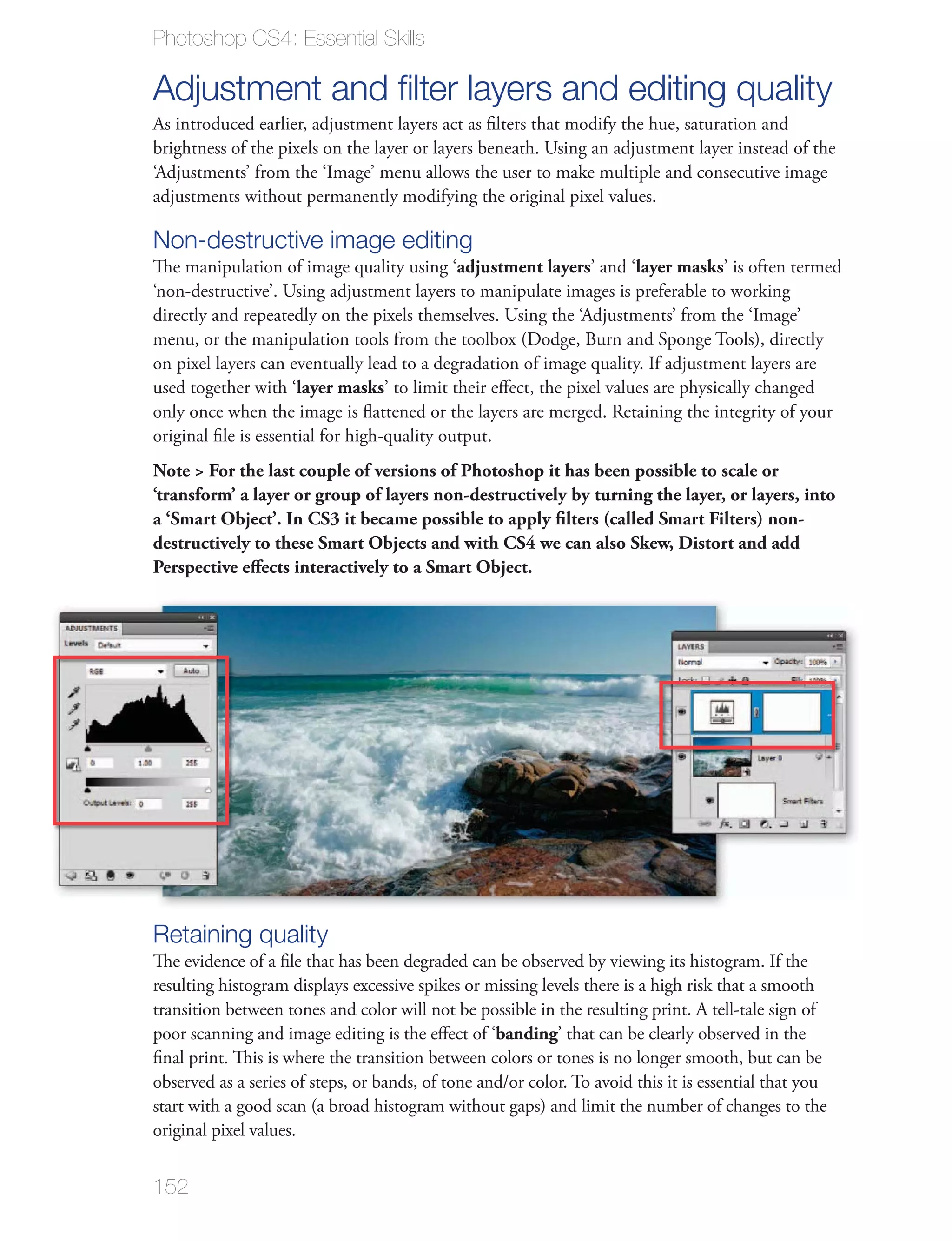 Photoshop CS4: Essential Skills

Adjustment and ﬁlter layers and editing quality
As introduced earlier, adjustment layers act as ﬁlters that modify the hue, saturation and
brightness of the pixels on the layer or layers beneath. Using an adjustment layer instead of the
‘Adjustments’ from the ‘Image’ menu allows the user to make multiple and consecutive image
adjustments without permanently modifying the original pixel values.

Non-destructive image editing
The manipulation of image quality using ‘adjustment layers’ and ‘layer masks’ is often termed
‘non-destructive’. Using adjustment layers to manipulate images is preferable to working
directly and repeatedly on the pixels themselves. Using the ‘Adjustments’ from the ‘Image’
menu, or the manipulation tools from the toolbox (Dodge, Burn and Sponge Tools), directly
on pixel layers can eventually lead to a degradation of image quality. If adjustment layers are
used together with ‘layer masks’ to limit their eﬀect, the pixel values are physically changed
only once when the image is ﬂattened or the layers are merged. Retaining the integrity of your
original ﬁle is essential for high-quality output.
Note > For the last couple of versions of Photoshop it has been possible to scale or
‘transform’ a layer or group of layers non-destructively by turning the layer, or layers, into
a ‘Smart Object’. In CS3 it became possible to apply ﬁlters (called Smart Filters) non-
destructively to these Smart Objects and with CS4 we can also Skew, Distort and add
Perspective eﬀects interactively to a Smart Object.




Retaining quality
The evidence of a ﬁle that has been degraded can be observed by viewing its histogram. If the
resulting histogram displays excessive spikes or missing levels there is a high risk that a smooth
transition between tones and color will not be possible in the resulting print. A tell-tale sign of
poor scanning and image editing is the eﬀect of ‘banding’ that can be clearly observed in the
ﬁnal print. This is where the transition between colors or tones is no longer smooth, but can be

start with a good scan (a broad histogram without gaps) and limit the number of changes to the
original pixel values.


152
 