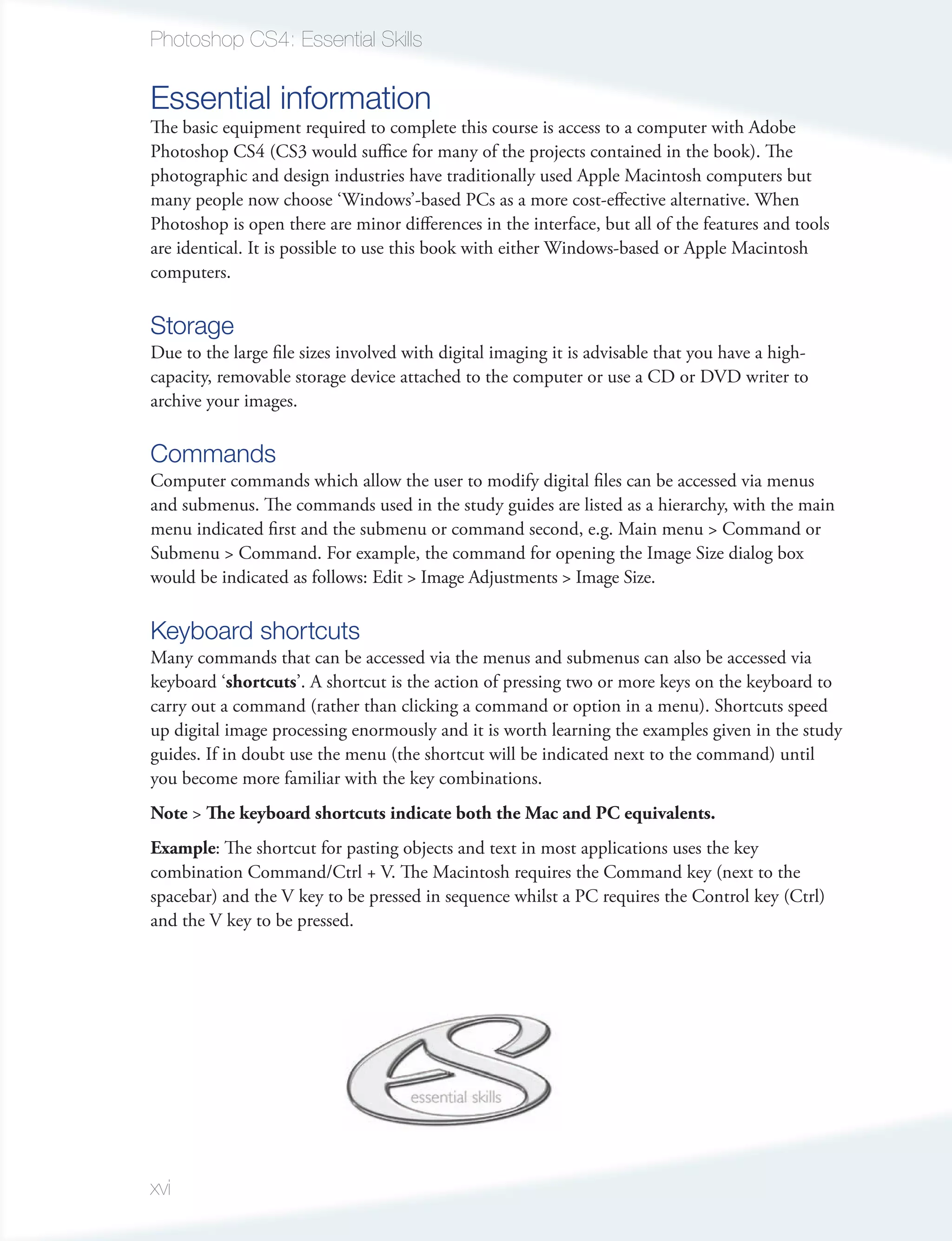 Photoshop CS4: Essential Skills

Essential information
The basic equipment required to complete this course is access to a computer with Adobe
Photoshop CS4 (CS3 would suﬃce for many of the projects contained in the book). The
photographic and design industries have traditionally used Apple Macintosh computers but
many people now choose ‘Windows’-based PCs as a more cost-effective alternative. When
Photoshop is open there are minor differences in the interface, but all of the features and tools
are identical. It is possible to use this book with either Windows-based or Apple Macintosh
computers.

Storage
Due to the large file sizes involved with digital imaging it is advisable that you have a high-
capacity, removable storage device attached to the computer or use a CD or DVD writer to
archive your images.

Commands
Computer commands which allow the user to modify digital files can be accessed via menus
and submenus. The commands used in the study guides are listed as a hierarchy, with the main
menu indicated first and the submenu or command second, e.g. Main menu > Command or
Submenu > Command. For example, the command for opening the Image Size dialog box
would be indicated as follows: Edit > Image Adjustments > Image Size.

Keyboard shortcuts
Many commands that can be accessed via the menus and submenus can also be accessed via
keyboard ‘shortcuts’. A shortcut is the action of pressing two or more keys on the keyboard to
carry out a command (rather than clicking a command or option in a menu). Shortcuts speed
up digital image processing enormously and it is worth learning the examples given in the study
guides. If in doubt use the menu (the shortcut will be indicated next to the command) until
you become more familiar with the key combinations.
Note > The keyboard shortcuts indicate both the Mac and PC equivalents.
Example: The shortcut for pasting objects and text in most applications uses the key
combination Command/Ctrl + V. The Macintosh requires the Command key (next to the
spacebar) and the V key to be pressed in sequence whilst a PC requires the Control key (Ctrl)
and the V key to be pressed.




xvi
 