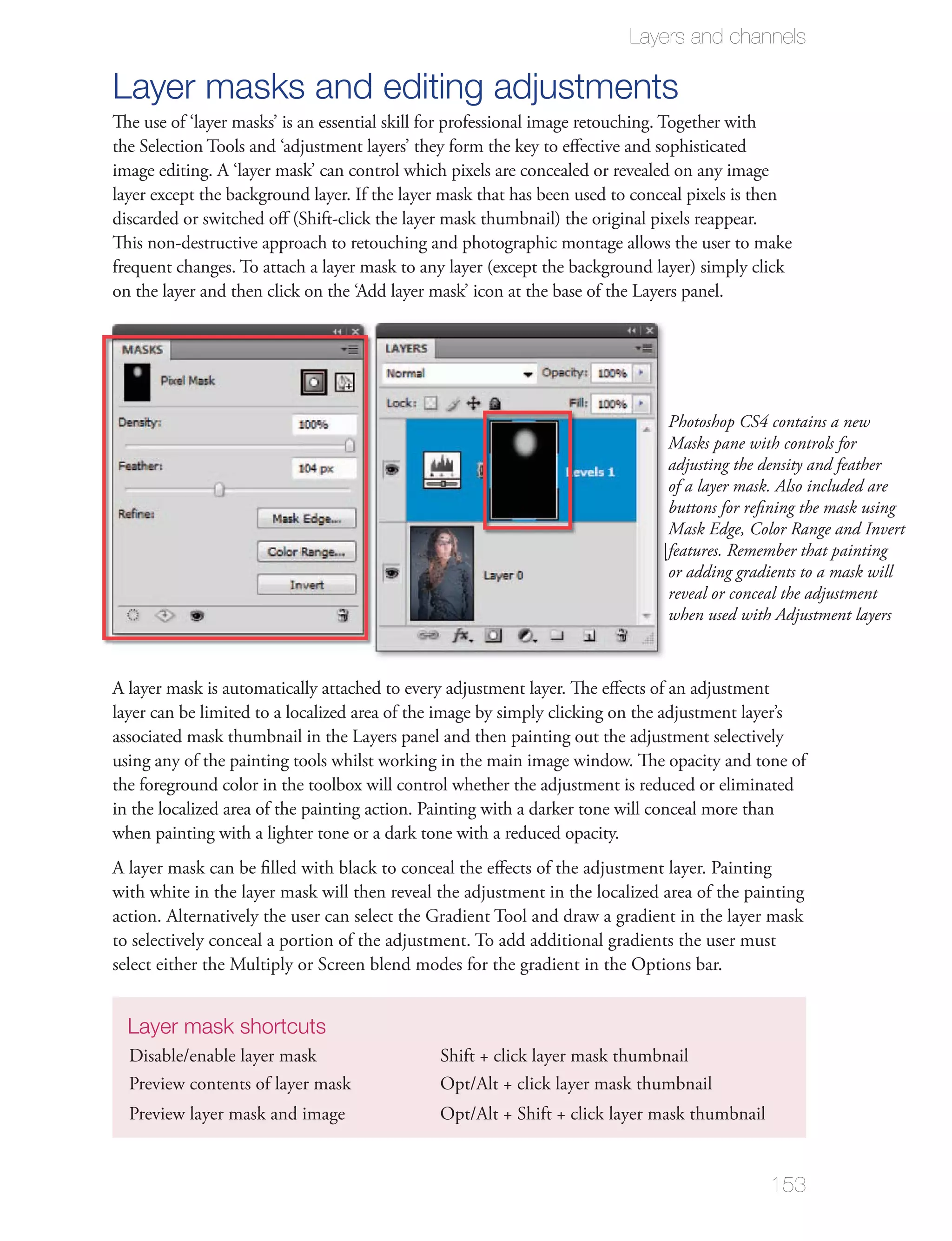 Layers and channels

Layer masks and editing adjustments
The use of ‘layer masks’ is an essential skill for professional image retouching. Together with
the Selection Tools and ‘adjustment layers’ they form the key to eﬀective and sophisticated
image editing. A ‘layer mask’ can control which pixels are concealed or revealed on any image
layer except the background layer. If the layer mask that has been used to conceal pixels is then
discarded or switched oﬀ (Shift-click the layer mask thumbnail) the original pixels reappear.
This non-destructive approach to retouching and photographic montage allows the user to make
frequent changes. To attach a layer mask to any layer (except the background layer) simply click




                                                                                 Photoshop CS4 contains a new
                                                                                 Masks pane with controls for
                                                                                 adjusting the density and feather
                                                                                 of a layer mask. Also included are
                                                                                 buttons for reﬁning the mask using
                                                                                 Mask Edge, Color Range and Invert
                                                                                 features. Remember that painting
                                                                                 or adding gradients to a mask will
                                                                                 reveal or conceal the adjustment
                                                                                 when used with Adjustment layers



A layer mask is automatically attached to every adjustment layer. The eﬀects of an adjustment
layer can be limited to a localized area of the image by simply clicking on the adjustment layer’s

using any of the painting tools whilst working in the main image window. The opacity and tone of
the foreground color in the toolbox will control whether the adjustment is reduced or eliminated
in the localized area of the painting action. Painting with a darker tone will conceal more than
when painting with a lighter tone or a dark tone with a reduced opacity.
A layer mask can be ﬁlled with black to conceal the eﬀects of the adjustment layer. Painting
with white in the layer mask will then reveal the adjustment in the localized area of the painting
action. Alternatively the user can select the Gradient Tool and draw a gradient in the layer mask
to selectively conceal a portion of the adjustment. To add additional gradients the user must



  Layer mask shortcuts

  Preview contents of layer mask
  Preview layer mask and image


                                                                                                153
 