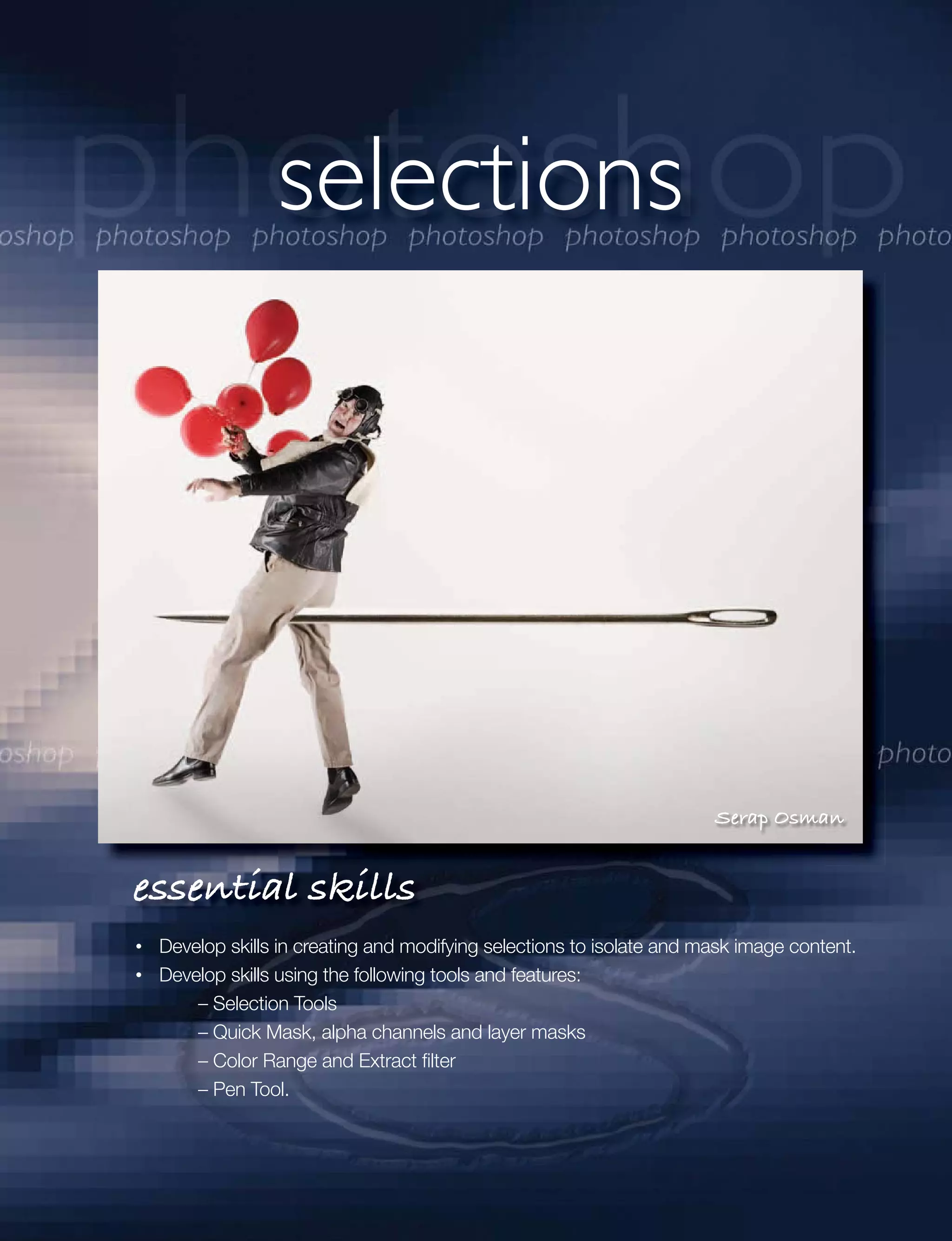 selections




                                                                     Serap Osman


essential skills
 Develop skills in creating and modifying selections to isolate and mask image content.
 Develop skills using the following tools and features:
     – Selection Tools
     – Quick Mask, alpha channels and layer masks
     – Color Range and Extract ﬁlter
     – Pen Tool.
 