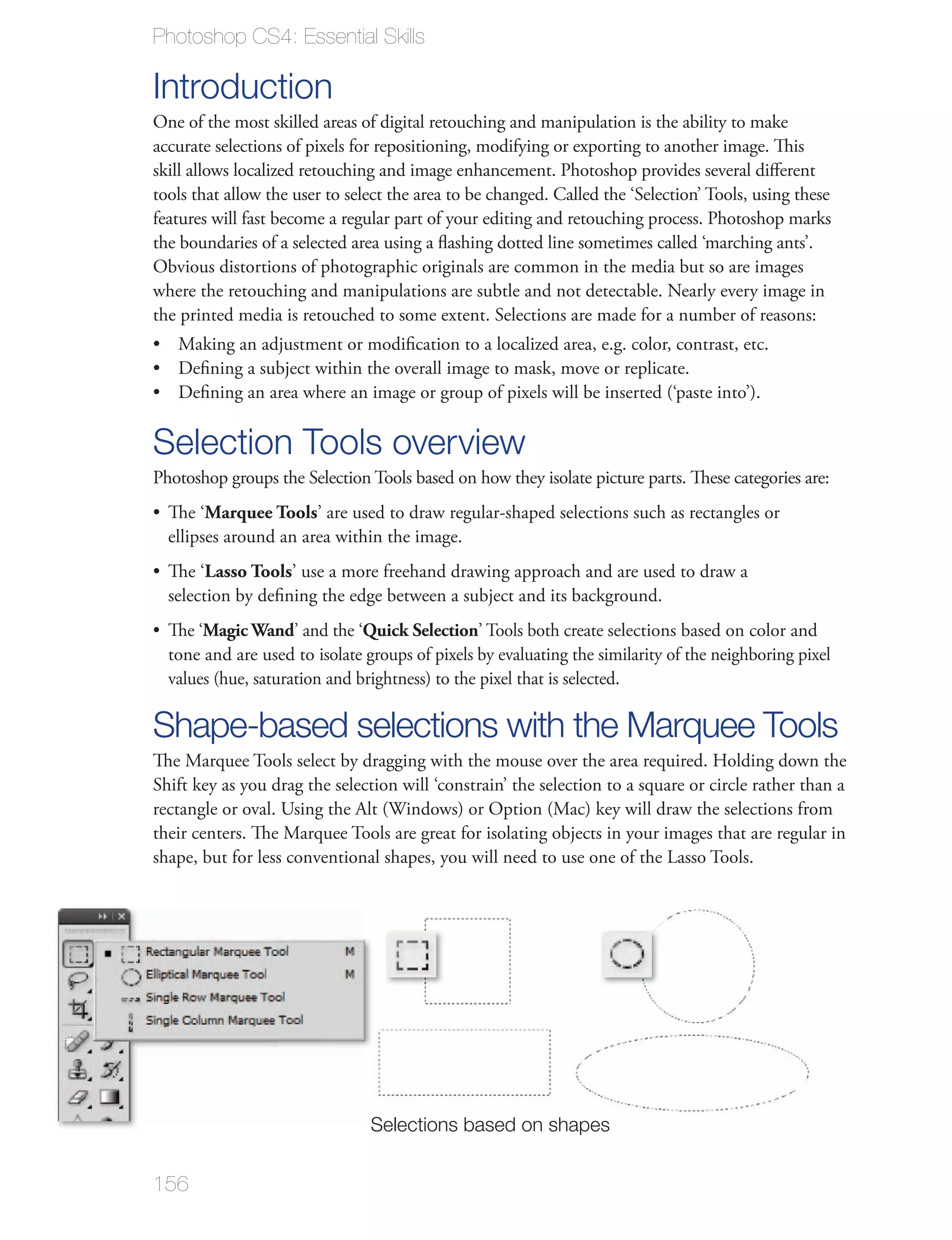 Photoshop CS4: Essential Skills

Introduction
One of the most skilled areas of digital retouching and manipulation is the ability to make
accurate selections of pixels for repositioning, modifying or exporting to another image. This
skill allows localized retouching and image enhancement. Photoshop provides several diﬀerent
tools that allow the user to select the area to be changed. Called the ‘Selection’ Tools, using these
features will fast become a regular part of your editing and retouching process. Photoshop marks
the boundaries of a selected area using a ﬂashing dotted line sometimes called ‘marching ants’.
Obvious distortions of photographic originals are common in the media but so are images
where the retouching and manipulations are subtle and not detectable. Nearly every image in
the printed media is retouched to some extent. Selections are made for a number of reasons:




Selection Tools overview
Photoshop groups the Selection Tools based on how they isolate picture parts. These categories are:
  The ‘Marquee Tools’ are used to draw regular-shaped selections such as rectangles or
  ellipses around an area within the image.
  The ‘Lasso Tools’ use a more freehand drawing approach and are used to draw a


  The ‘Magic Wand’ and the ‘Quick Selection’ Tools both create selections based on color and
  tone and are used to isolate groups of pixels by evaluating the similarity of the neighboring pixel



Shape-based selections with the Marquee Tools


shape, but for less conventional shapes, you will need to use one of the Lasso Tools.




                                Selections based on shapes


156
 