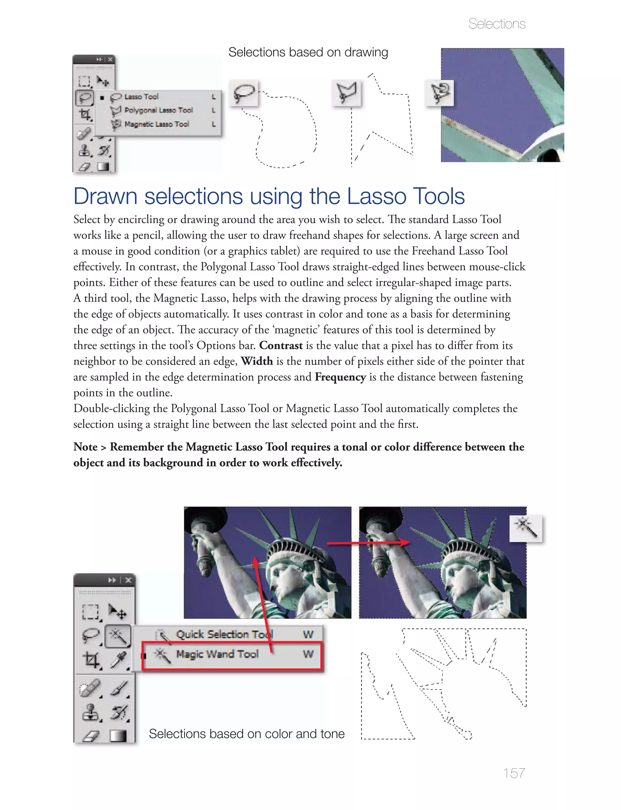 Selections

                                 Selections based on drawing




Drawn selections using the Lasso Tools
Select by encircling or drawing around the area you wish to select. The standard Lasso Tool
works like a pencil, allowing the user to draw freehand shapes for selections. A large screen and

eﬀectively. In contrast, the Polygonal Lasso Tool draws straight-edged lines between mouse-click
points. Either of these features can be used to outline and select irregular-shaped image parts.




three settings in the tool’s Options bar. Contrast is the value that a pixel has to diﬀer from its
neighbor to be considered an edge, Width is the number of pixels either side of the pointer that
are sampled in the edge determination process and Frequency is the distance between fastening
points in the outline.



Note > Remember the Magnetic Lasso Tool requires a tonal or color diﬀerence between the
object and its background in order to work eﬀectively.




                Selections based on color and tone


                                                                                             157
 