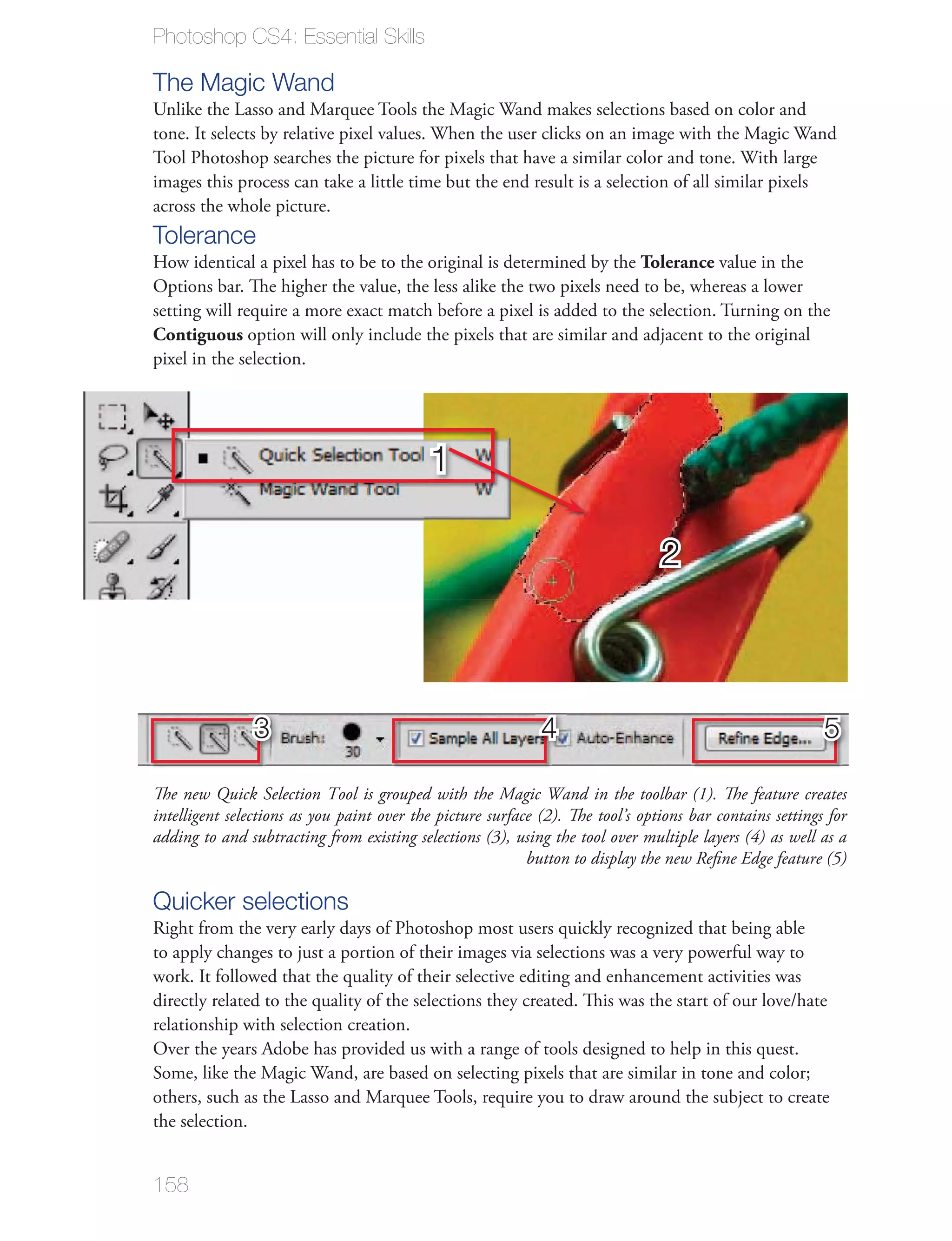 Photoshop CS4: Essential Skills

The Magic Wand


images this process can take a little time but the end result is a selection of all similar pixels
across the whole picture.
Tolerance
                                                                     Tolerance value in the
Options bar. The higher the value, the less alike the two pixels need to be, whereas a lower

Contiguous
pixel in the selection.




                                           1

                                                                                2



                 3                                           4                                            5

The new Quick Selection Tool is grouped with the Magic Wand in the toolbar (1). The feature creates
intelligent selections as you paint over the picture surface (2). The tool’s options bar contains settings for
adding to and subtracting from existing selections (3), using the tool over multiple layers (4) as well as a
                                                           button to display the new Reﬁne Edge feature (5)

Quicker selections



relationship with selection creation.




the selection.


158
 