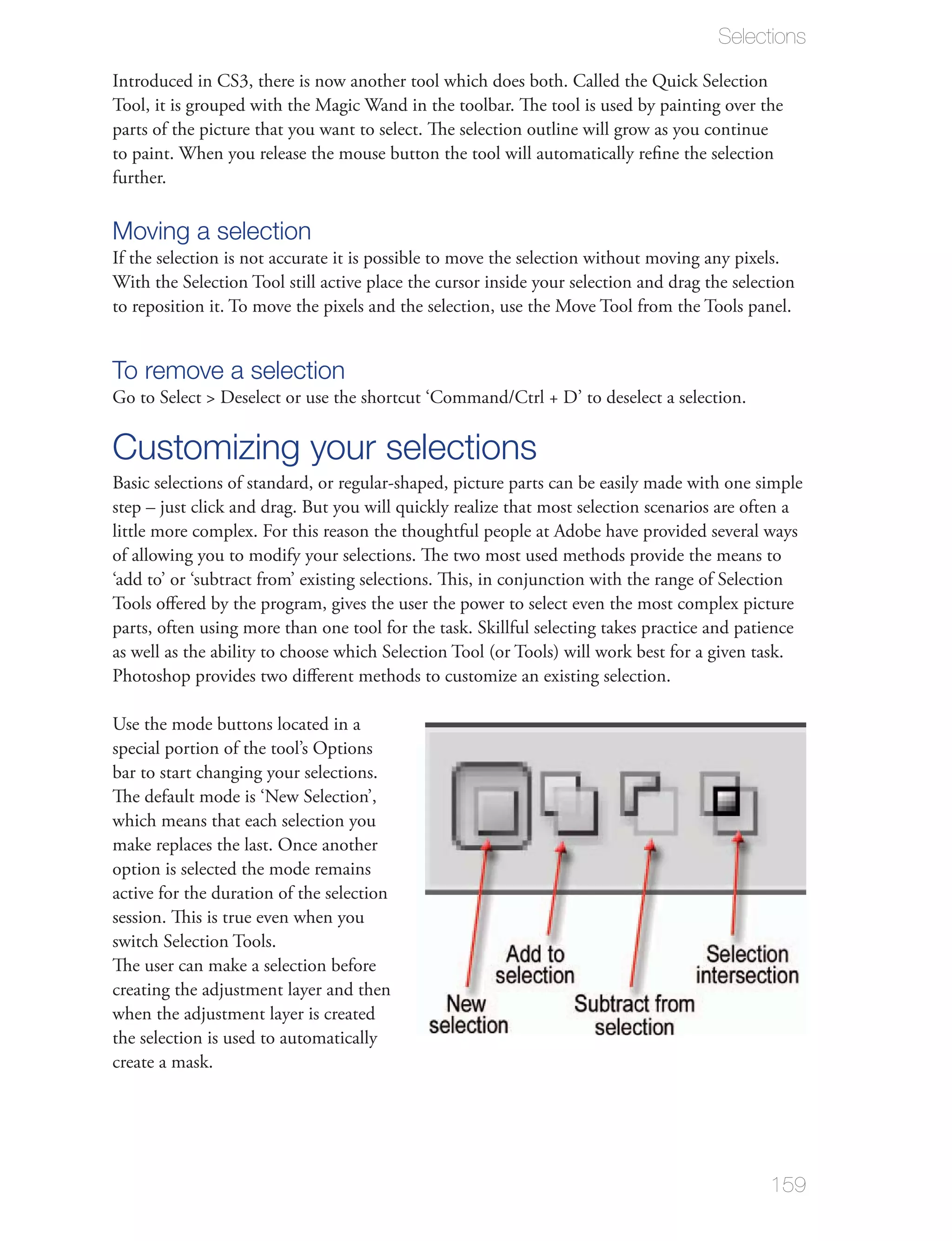Selections

Introduced in CS3, there is now another tool which does both. Called the Quick Selection

parts of the picture that you want to select. The selection outline will grow as you continue

further.

Moving a selection
If the selection is not accurate it is possible to move the selection without moving any pixels.




To remove a selection


Customizing your selections
Basic selections of standard, or regular-shaped, picture parts can be easily made with one simple


of allowing you to modify your selections. The two most used methods provide the means to

Tools oﬀered by the program, gives the user the power to select even the most complex picture
parts, often using more than one tool for the task. Skillful selecting takes practice and patience

Photoshop provides two diﬀerent methods to customize an existing selection.

Use the mode buttons located in a
special portion of the tool’s Options
bar to start changing your selections.
The default mode is ‘New Selection’,
which means that each selection you
make replaces the last. Once another
option is selected the mode remains
active for the duration of the selection
session. This is true even when you
switch Selection Tools.
The user can make a selection before


the selection is used to automatically
create a mask.




                                                                                                159
 