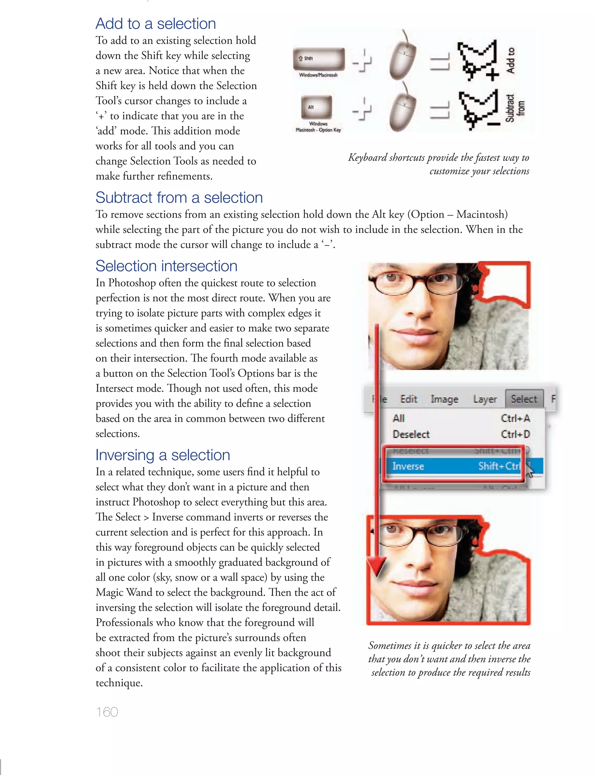 Add to a selection
To add to an existing selection hold
down the Shift key while selecting
a new area. Notice that when the
Shift key is held down the Selection
Tool’s cursor changes to include a

‘add’ mode. This addition mode
works for all tools and you can
change Selection Tools as needed to                           Keyboard shortcuts provide the fastest way to
                                                                                 customize your selections

Subtract from a selection

subtract mode the cursor will change to include a ‘−’.
Selection intersection

trying to isolate picture parts with complex edges it


on their intersection. The fourth mode available as
a button on the Selection Tool’s Options bar is the
Intersect mode. Though not used often, this mode

based on the area in common between two diﬀerent
selections.
Inversing a selection
select what they don’t want in a picture and then
instruct Photoshop to select everything but this area.
The Select > Inverse command inverts or reverses the
current selection and is perfect for this approach. In

in pictures with a smoothly graduated background of


inversing the selection will isolate the foreground detail.
Professionals who know that the foreground will
be extracted from the picture’s surrounds often
                                                                   Sometimes it is quicker to select the area
                                                                   that you don’t want and then inverse the
of a consistent color to facilitate the application of this         selection to produce the required results


160
 