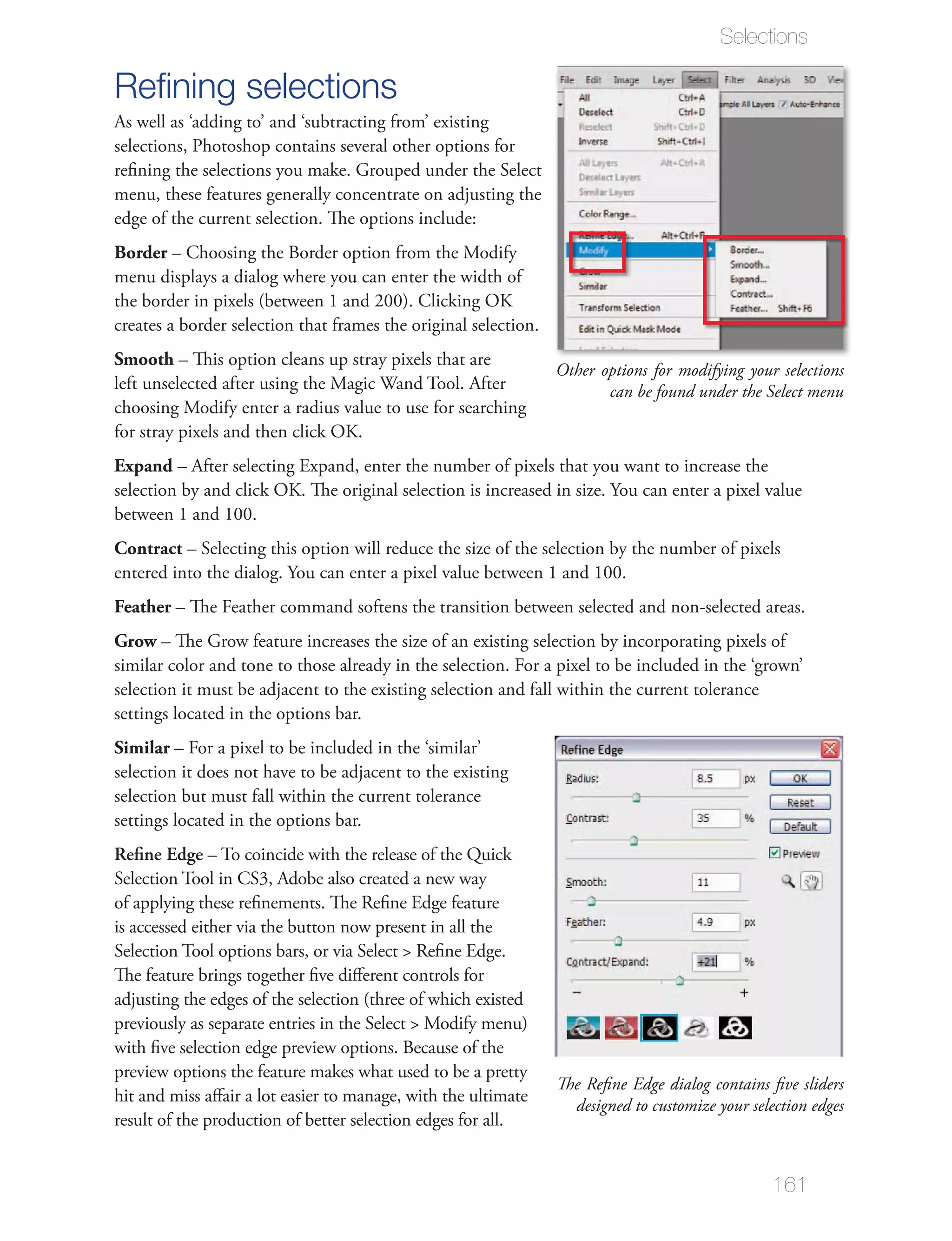 Selections

Reﬁning selections
As well as ‘adding to’ and ‘subtracting from’ existing
selections, Photoshop contains several other options for


edge of the current selection. The options include:
Border
menu displays a dialog where you can enter the width of

creates a border selection that frames the original selection.
Smooth – This option cleans up stray pixels that are
                                                                 Other options for modifying your selections
                                                                        can be found under the Select menu



Expand – After selecting Expand, enter the number of pixels that you want to increase the



Contract – Selecting this option will reduce the size of the selection by the number of pixels


Feather
Grow – The Grow feature increases the size of an existing selection by incorporating pixels of


settings located in the options bar.
Similar

selection but must fall within the current tolerance
settings located in the options bar.
Reﬁne Edge – To coincide with the release of the Quick
Selection Tool in CS3, Adobe also created a new way

is accessed either via the button now present in all the




preview options the feature makes what used to be a pretty
                                                                 The Reﬁne Edge dialog contains ﬁve sliders
hit and miss aﬀair a lot easier to manage, with the ultimate
                                                                   designed to customize your selection edges
result of the production of better selection edges for all.


                                                                                                  161
 