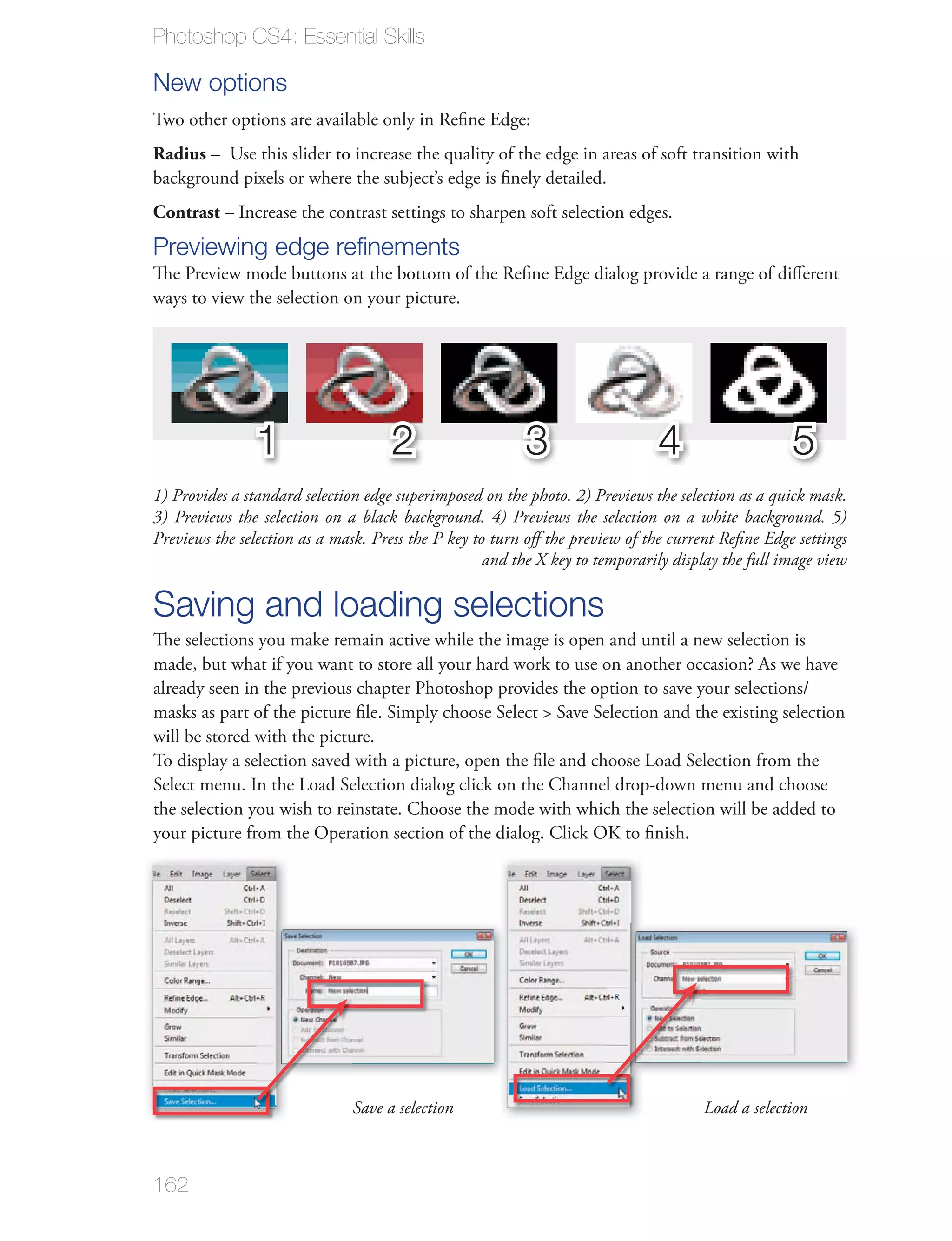 Photoshop CS4: Essential Skills

New options

Radius


Contrast – Increase the contrast settings to sharpen soft selection edges.
Previewing edge reﬁnements
ways to view the selection on your picture.




                1                    2                   3                    4                    5
1) Provides a standard selection edge superimposed on the photo. 2) Previews the selection as a quick mask.
3) Previews the selection on a black background. 4) Previews the selection on a white background. 5)
Previews the selection as a mask. Press the P key to turn oﬀ the preview of the current Reﬁne Edge settings
                                                    and the X key to temporarily display the full image view

Saving and loading selections
The selections you make remain active while the image is open and until a new selection is
made, but what if you want to store all your hard work to use on another occasion? As we have


will be stored with the picture.

Select menu. In the Load Selection dialog click on the Channel drop-down menu and choose
the selection you wish to reinstate. Choose the mode with which the selection will be added to




                               Save a selection                                      Load a selection



162
 