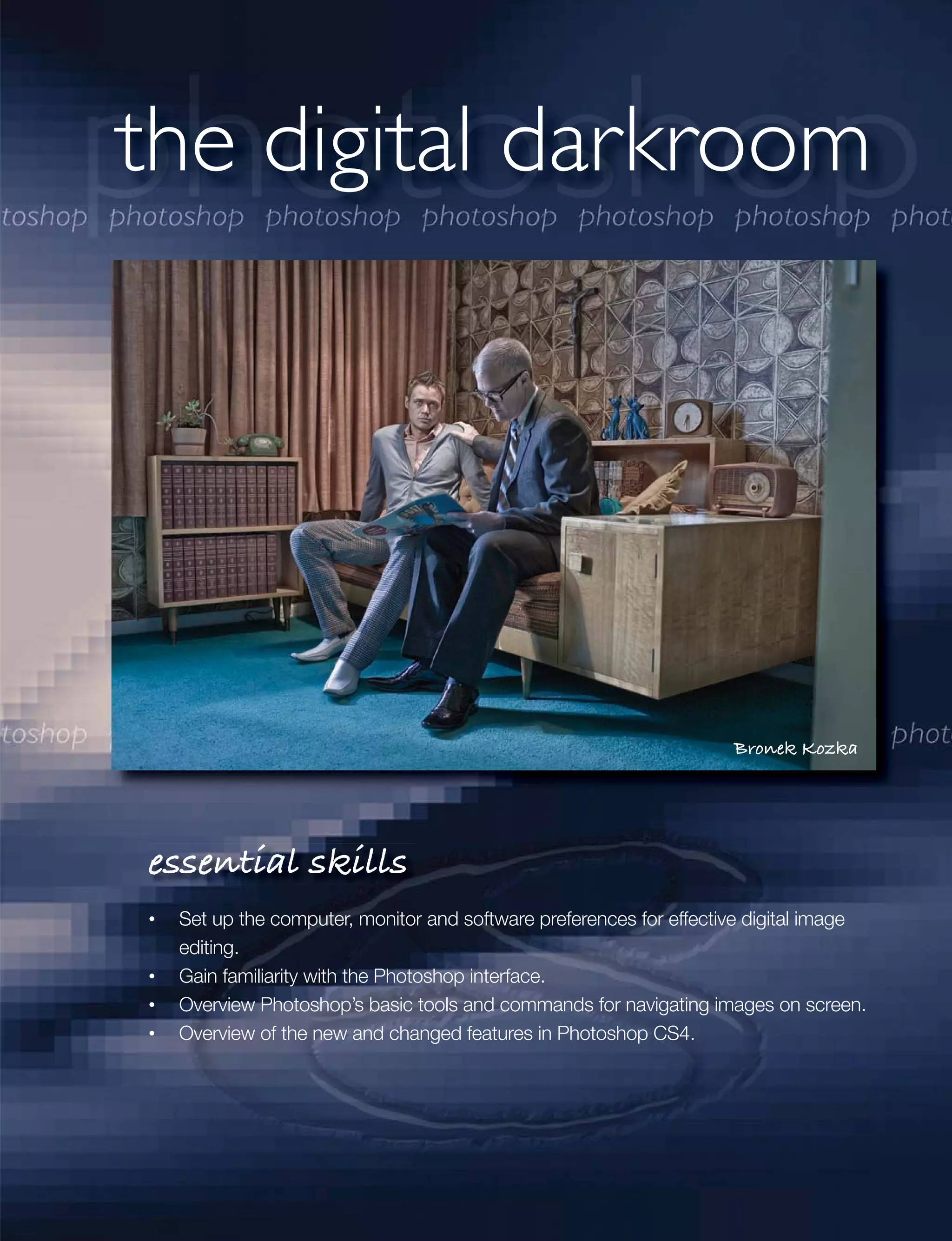 the digital darkroom




                                                                  Bronek Kozka




essential skills
 Set up the computer, monitor and software preferences for effective digital image
 editing.
 Gain familiarity with the Photoshop interface.
 Overview Photoshop’s basic tools and commands for navigating images on screen.
 Overview of the new and changed features in Photoshop CS4.
 