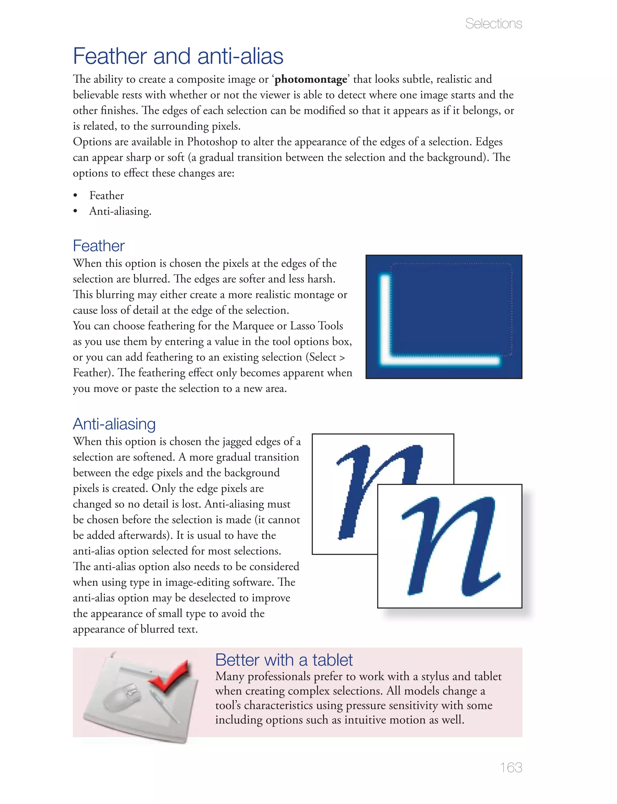Selections

Feather and anti-alias
The ability to create a composite image or ‘photomontage’ that looks subtle, realistic and
believable rests with whether or not the viewer is able to detect where one image starts and the

is related, to the surrounding pixels.
Options are available in Photoshop to alter the appearance of the edges of a selection. Edges

options to eﬀect these changes are:




Feather
selection are blurred. The edges are softer and less harsh.
This blurring may either create a more realistic montage or
cause loss of detail at the edge of the selection.

as you use them by entering a value in the tool options box,


you move or paste the selection to a new area.


Anti-aliasing
selection are softened. A more gradual transition
between the edge pixels and the background
pixels is created. Only the edge pixels are
changed so no detail is lost. Anti-aliasing must


anti-alias option selected for most selections.
The anti-alias option also needs to be considered
when using type in image-editing software. The
anti-alias option may be deselected to improve
the appearance of small type to avoid the
appearance of blurred text.

                              Better with a tablet
                              when creating complex selections. All models change a
                              tool’s characteristics using pressure sensitivity with some
                              including options such as intuitive motion as well.


                                                                                            163
 