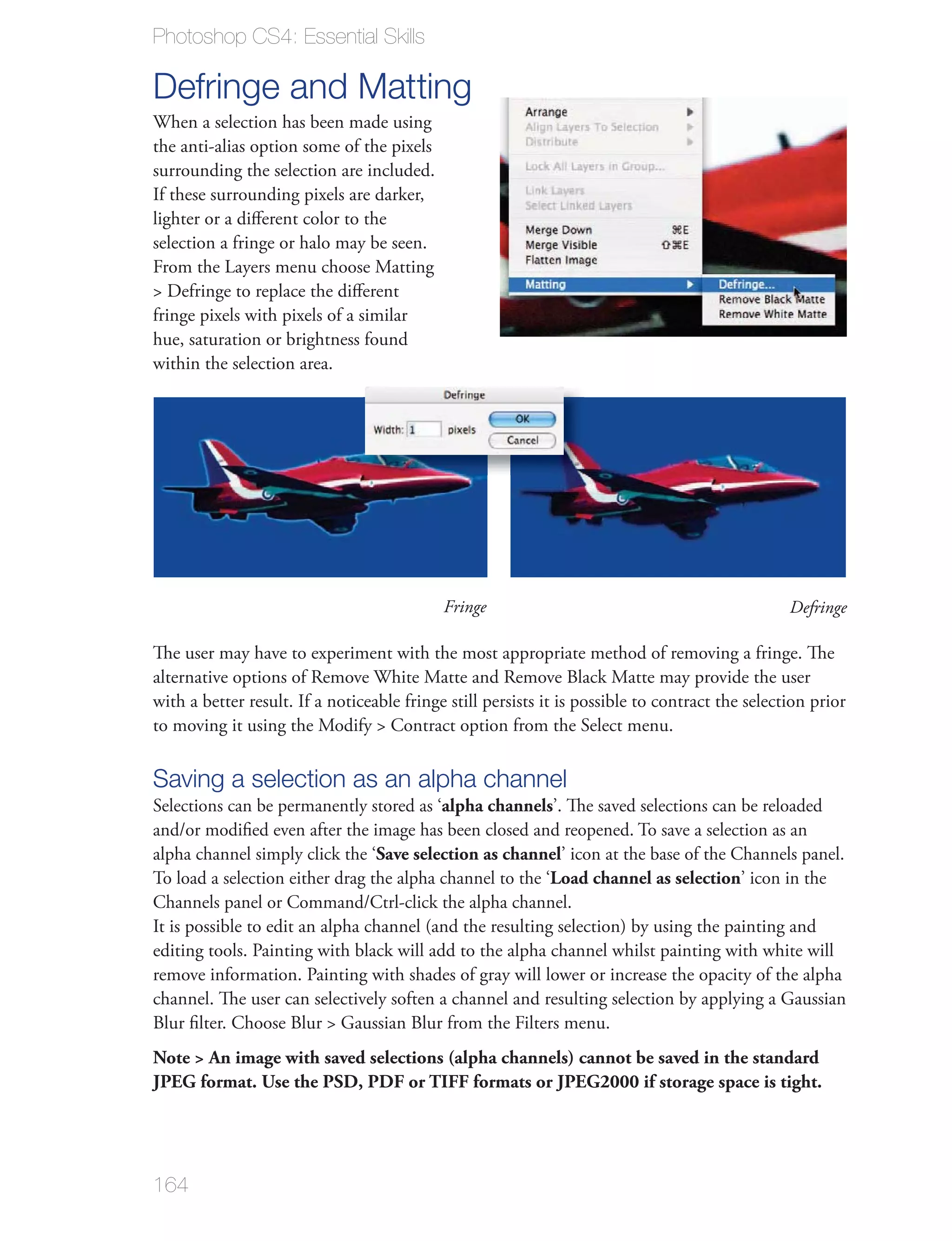 Photoshop CS4: Essential Skills

Defringe and Matting
the anti-alias option some of the pixels
surrounding the selection are included.
If these surrounding pixels are darker,
lighter or a diﬀerent color to the
selection a fringe or halo may be seen.


fringe pixels with pixels of a similar
hue, saturation or brightness found
within the selection area.




                                            Fringe                                               Defringe

The user may have to experiment with the most appropriate method of removing a fringe. The

with a better result. If a noticeable fringe still persists it is possible to contract the selection prior



Saving a selection as an alpha channel
Selections can be permanently stored as ‘alpha channels’. The saved selections can be reloaded

alpha channel simply click the ‘Save selection as channel’ icon at the base of the Channels panel.
To load a selection either drag the alpha channel to the ‘Load channel as selection’ icon in the


editing tools. Painting with black will add to the alpha channel whilst painting with white will
remove information. Painting with shades of gray will lower or increase the opacity of the alpha
channel. The user can selectively soften a channel and resulting selection by applying a Gaussian


Note > An image with saved selections (alpha channels) cannot be saved in the standard
JPEG format. Use the PSD, PDF or TIFF formats or JPEG2000 if storage space is tight.




164
 