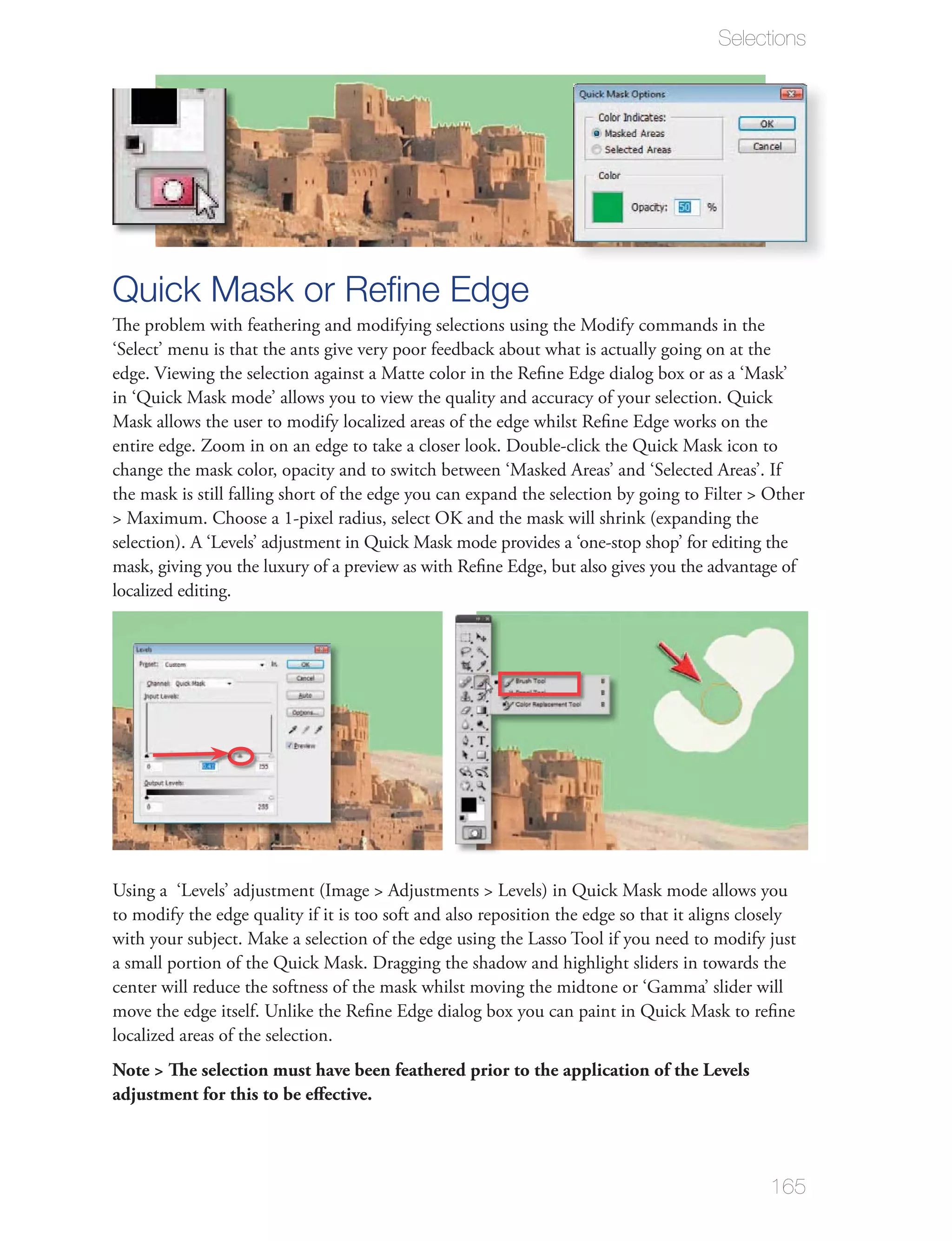Selections




Quick Mask or Reﬁne Edge
‘Select’ menu is that the ants give very poor feedback about what is actually going on at the




localized editing.




center will reduce the softness of the mask whilst moving the midtone or ‘Gamma’ slider will

localized areas of the selection.
Note > The selection must have been feathered prior to the application of the Levels
adjustment for this to be eﬀective.




                                                                                            165
 