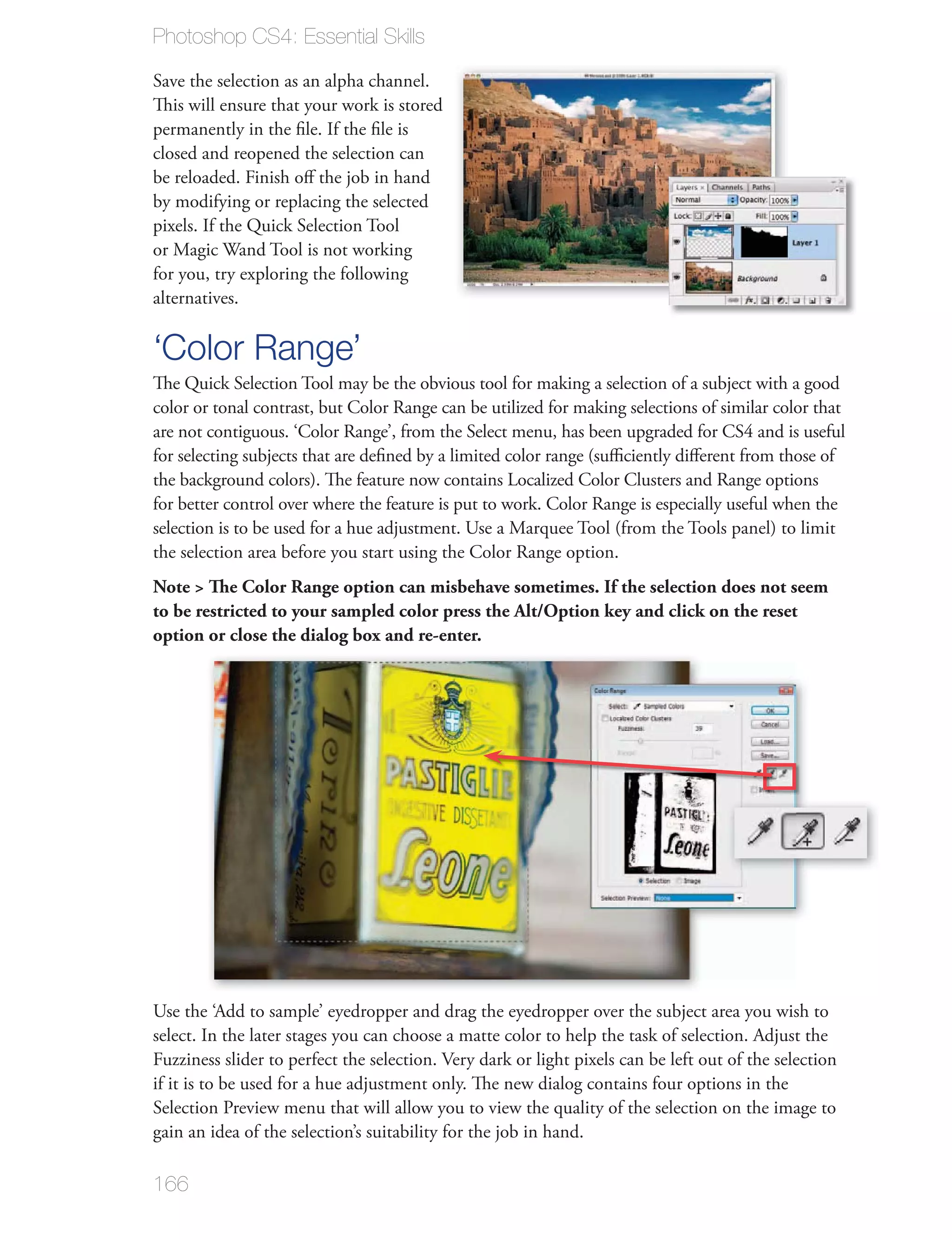 Photoshop CS4: Essential Skills

Save the selection as an alpha channel.
This will ensure that your work is stored

closed and reopened the selection can

by modifying or replacing the selected
pixels. If the Quick Selection Tool

for you, try exploring the following
alternatives.

‘Color Range’
color or tonal contrast, but Color Range can be utilized for making selections of similar color that
are not contiguous. ‘Color Range’, from the Select menu, has been upgraded for CS4 and is useful


for better control over where the feature is put to work. Color Range is especially useful when the

the selection area before you start using the Color Range option.
Note > The Color Range option can misbehave sometimes. If the selection does not seem
to be restricted to your sampled color press the Alt/Option key and click on the reset
option or close the dialog box and re-enter.




166
 