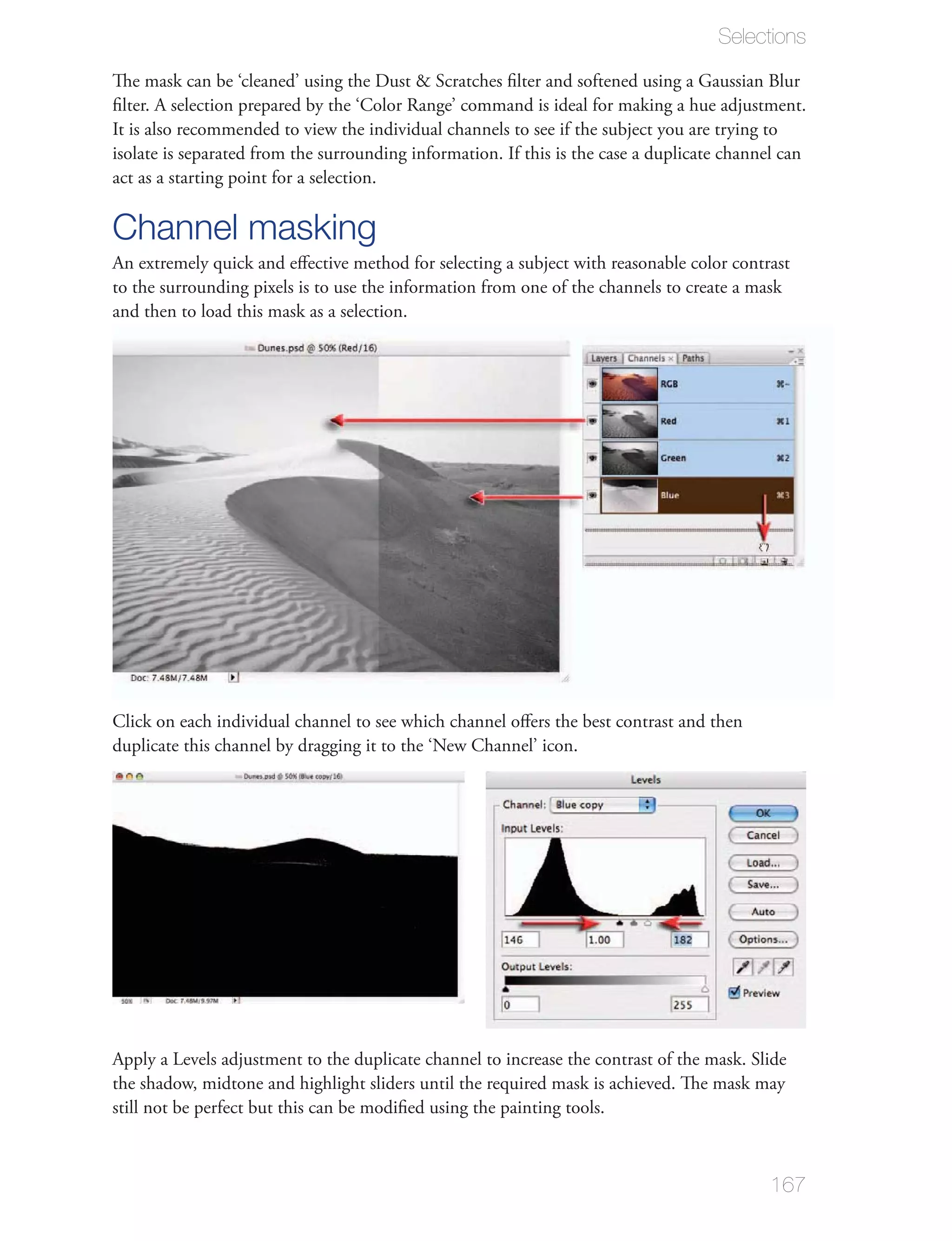 Selections




isolate is separated from the surrounding information. If this is the case a duplicate channel can
act as a starting point for a selection.

Channel masking
to the surrounding pixels is to use the information from one of the channels to create a mask
and then to load this mask as a selection.




Click on each individual channel to see which channel oﬀers the best contrast and then
duplicate this channel by dragging it to the ‘New Channel’ icon.




                                                                                             167
 